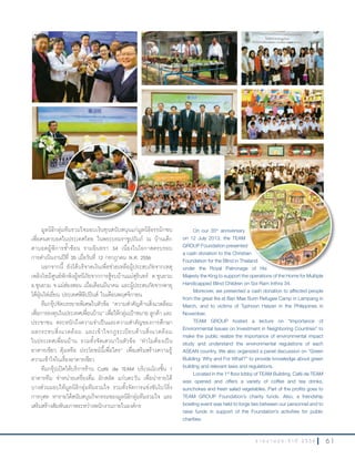 6 1ร า ย ง า น ป ร ะ จํ า ปี 2 5 5 6
มูลนิธิกลุ่มทีมรวมใจมอบเงินทุนสนับสนุนแก่มูลนิธิธรรมิกชน
เพื่อคนตาบอดในประเทศไทย ในพระบรมราชูปถัมภ์ ณ บ้านเด็ก
ตาบอดผู้พิการซ�้าซ้อน รามอินทรา 34 เนื่องในโอกาสครบรอบ
การด�าเนินงานปีที่ 35 เมื่อวันที่ 12 กรกฎาคม พ.ศ. 2556
นอกจากนี้ ยังได้บริจาคเงินเพื่อช่วยเหลือผู้ประสบภัยจากเหตุ
เพลิงไหม้ศูนย์พักพิงผู้หนีภัยจากการสู้รบบ้านแม่สุรินทร์ ต.ขุนยวม
อ.ขุนยวม จ.แม่ฮ่องสอน เมื่อเดือนมีนาคม และผู้ประสบภัยจากพายุ
ไต้ฝุ่นไห่เยี่ยน ประเทศฟิลิปปินส์ ในเดือนพฤศจิกายน
ทีมกรุ๊ปจัดบรรยายพิเศษในหัวข้อ “ความส�าคัญด้านสิ่งแวดล้อม
เพื่อการลงทุนในประเทศเพื่อนบ้าน” เพื่อให้กลุ่มเป้าหมาย ลูกค้า และ
ประชาชน ตระหนักถึงความจ�าเป็นและความส�าคัญของการศึกษา
ผลกระทบสิ่งแวดล้อม และเข้าใจกฎระเบียบด้านสิ่งแวดล้อม
ในประเทศเพื่อนบ้าน รวมทั้งจัดเสวนาในหัวข้อ “ท�าไมต้องเป็น
อาคารเขียว คุ้มหรือ ประโยชน์นี้เพื่อใคร” เพื่อเสริมสร้างความรู้
ความเข้าใจในเรื่องอาคารเขียว
ทีมกรุ๊ปเปิดให้บริการร้าน Café de TEAM บริเวณโถงชั้น 1
อาคารทีม จ�าหน่ายเครื่องดื่ม ผักสลัด แก่นตะวัน เพื่อน�ารายได้
บางส่วนมอบให้มูลนิธิกลุ่มทีมรวมใจ รวมทั้งจัดการแข่งขันโบว์ลิ่ง
การกุศล หารายได้สนับสนุนกิจกรรมของมูลนิธิกลุ่มทีมรวมใจ และ
เสริมสร้างสัมพันธภาพระหว่างพนักงานภายในองค์กร
On our 35th
anniversary
on 12 July 2013, the TEAM
GROUP Foundation presented
a cash donation to the Christian
Foundation for the Blind in Thailand
under the Royal Patronage of His
Majesty the King to support the operations of the Home for Multiple
Handicapped Blind Children on Soi Ram Inthra 34.
Moreover, we presented a cash donation to affected people
from the great fire at Ban Mae Surin Refugee Camp in Lampang in
March, and to victims of Typhoon Haiyan in the Philippines in
November.
TEAM GROUP hosted a lecture on “Importance of
Environmental Issues on Investment in Neighboring Countries” to
make the public realize the importance of environmental impact
study and understand the environmental regulations of each
ASEAN country. We also organized a panel discussion on “Green
Building: Why and For What?” to provide knowledge about green
building and relevant laws and regulations.
Located in the 1st
floor lobby of TEAM Building, Café de TEAM
was opened and offers a variety of coffee and tea drinks,
sunchokes and fresh salad vegetables. Part of the profits goes to
TEAM GROUP Foundation’s charity funds. Also, a friendship
bowling event was held to forge ties between our personnel and to
raise funds in support of the Foundation’s activities for public
charities.
GROUP Foundation presented
a cash donation to the Christian
Foundation for the Blind in Thailand
under the Royal Patronage of His
 