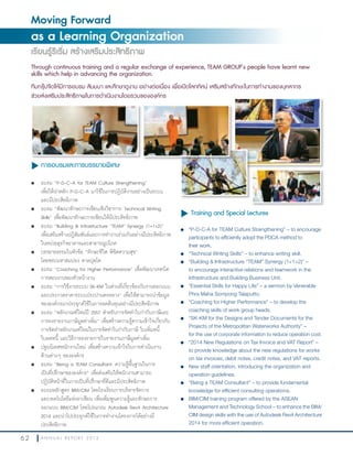 6 2 A N N U A L R E P O R T 2 0 1 3
Moving Forward
as a Learning Organization
เรียนรู้ริเริ่ม สร้างเสริมประสิทธิภาพ
Through continuous training and a regular exchange of experience, TEAM GROUP’s people have learnt new
skills which help in advancing the organization.
ทีมกรุ๊ปจัดให้มีการอบรม สัมมนา และศึกษาดูงาน อย่างต่อเนื่อง เพื่อเปิดโลกทัศน์ เสริมสร้างทักษะในการทำางานของบุคลากร
ช่วยส่งเสริมประสิทธิภาพในการดำาเนินงานโดยรวมขององค์กร
u Training and Special Lectures
l “P-D-C-A for TEAM Culture Strengthening” – to encourage
participants to efficiently adopt the PDCA method to
their work.
l	 “Technical Writing Skills” – to enhance writing skill.
l “Building & Infrastructure “TEAM” Synergy (1+1>2)” –
to encourage interactive relations and teamwork in the
Infrastructure and Building Business Unit.
l “Essential Skills for Happy Life” – a sermon by Venerable
Phra Maha Sompong Talaputto.
l “Coaching for Higher Performance” – to develop the
coaching skills of work group heads.
l		 “SK-KM for the Designs and Tender Documents for the
Projects of the Metropolitan Waterworks Authority” –
for the use of corporate information to reduce operation cost.
l “2014 New Regulations on Tax Invoice and VAT Report” –
to provide knowledge about the new regulations for works
on tax invoices, debit notes, credit notes, and VAT reports.
l	 New staff orientation, introducing the organization and
operation guidelines.
l “Being a TEAM Consultant” – to provide fundamental
knowledge for efficient consulting operations.
l BIM/CIM training program offered by the ASEAN
Management and Technology School – to enhance the BIM/
CIM design skills with the use of Autodesk Revit Architecture
2014 for more efficient operation.
u การอบรมและการบรรยายพิเศษ
l อบรม “P-D-C-A for TEAM Culture Strengthening”
เพื่อให้น�าหลัก P-D-C-A มาใช้ในการปฏิบัติงานอย่างเป็นระบบ
และมีประสิทธิภาพ
l อบรม “พัฒนาทักษะการเขียนเชิงวิชาการ: Technical Writing
Skills” เพื่อพัฒนาทักษะการเขียนให้มีประสิทธิภาพ
l อบรม “Building & Infrastructure “TEAM” Synergy (1+1>2)”
เพื่อเสริมสร้างปฏิสัมพันธ์และการท�างานร่วมกันอย่างมีประสิทธิภาพ
ในหน่วยธุรกิจอาคารและสาธารณูปโภค
l บรรยายธรรมในหัวข้อ “ทักษะชีวิต พิชิตความสุข”
โดยพระมหาสมปอง ตาลปุตฺโต
l อบรม “Coaching for Higher Performance” เพื่อพัฒนาเทคนิค
การสอนงานของหัวหน้างาน
l อบรม “การใช้งานระบบ SK-KM ในส่วนที่เกี่ยวข้องกับงานออกแบบ
และประกวดราคาระบบประปานครหลวง” เพื่อให้สามารถน�าข้อมูล
ขององค์กรมาประยุกต์ใช้ในการลดต้นทุนอย่างมีประสิทธิภาพ
l อบรม “หลักเกณฑ์ใหม่ปี 2557 ส�าหรับการจัดท�าใบก�ากับภาษีและ
การลงรายงานภาษีมูลค่าเพิ่ม” เพื่อสร้างความรู้ความเข้าใจเกี่ยวกับ
การจัดท�าหลักเกณฑ์ใหม่ในการจัดท�าใบก�ากับภาษี ใบเพิ่มหนี้
ใบลดหนี้ และวิธีการลงรายการในรายงานภาษีมูลค่าเพิ่ม
l ปฐมนิเทศพนักงานใหม่ เพื่อสร้างความเข้าใจในการด�าเนินงาน
ด้านต่างๆ ขององค์กร
l อบรม “Being a TEAM Consultant: ความรู้พื้นฐานในการ
เป็นที่ปรึกษาขององค์กร” เพื่อส่งเสริมให้พนักงานสามารถ
ปฏิบัติหน้าที่ในการเป็นที่ปรึกษาที่ดีและมีประสิทธิภาพ
l		 อบรมหลักสูตร BIM/CIM โดยโรงเรียนการบริหารจัดการ
และเทคโนโลยีแห่งอาเซียน เพื่อเพิ่มพูนความรู้และทักษะการ
ออกแบบ BIM/CIM โดยโปรแกรม Autodesk Revit Architecture
2014 และน�าไปประยุกต์ใช้ในการท�างานโครงการได้อย่างมี
ประสิทธิภาพ
 
