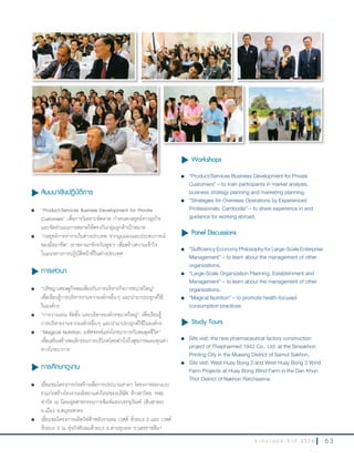 6 3ร า ย ง า น ป ร ะ จํ า ปี 2 5 5 6
u สัมมนาเชิงปฏิบัติการ
l “Product/Services Business Development for Private
Customers” เพื่อการวิเคราะห์ตลาด ก�าหนดกลยุทธ์ทางธุรกิจ
และจัดท�าแผนการตลาดให้ตรงกับกลุ่มลูกค้าเป้าหมาย
l “กลยุทธ์การท�างานในต่างประเทศ จากมุมมองและประสบการณ์
ของมืออาชีพ” (ราชอาณาจักรกัมพูชา) เพื่อสร้างความเข้าใจ
ในแนวทางการปฏิบัติหน้าที่ในต่างประเทศ
u การเสวนา
l “ปรัชญาเศรษฐกิจพอเพียงกับการบริหารกิจการขนาดใหญ่”
เพื่อเรียนรู้การบริหารงานจากองค์กรอื่นๆ และน�ามาประยุกต์ใช้
ในองค์กร
l “การวางแผน จัดตั้ง และบริหารองค์กรขนาดใหญ่” เพื่อเรียนรู้
การบริหารงานจากองค์กรอื่นๆ และน�ามาประยุกต์ใช้ในองค์กร
l “Magical Nutrition: มหัศจรรย์แห่งโภชนาการกับสมดุลชีวิต”
เพื่อเสริมสร้างพฤติกรรมการบริโภคโดยค�านึงถึงสุขภาพและคุณค่า
ทางโภชนาการ
u การศึกษาดูงาน
l เยี่ยมชมโครงการก่อสร้างเพื่อการประมาณราคา โครงการออกแบบ
รวมก่อสร้างโรงงานผลิตยาแห่งใหม่ของบริษัท ห้างยาไทย 1942
จ�ากัด ณ นิคมอุตสาหกรรมการพิมพ์และบรรจุภัณฑ์ (สินสาคร)
อ.เมือง จ.สมุทรสาคร
l เยี่ยมชมโครงการผลิตไฟฟ้าพลังงานลม เวสต์ ห้วยบง 2 และ เวสต์
ห้วยบง 3 ณ ทุ่งกังหันลมห้วยบง อ.ด่านขุนทด จ.นครราชสีมา
u Workshops
l “Product/Services Business Development for Private
Customers” – to train participants in market analysis,
business strategy planning and marketing planning.
l “Strategies for Overseas Operations by Experienced
Professionals: Cambodia” – to share experience in and
guidance for working abroad.
u Panel Discussions
l “Sufficiency Economy Philosophy for Large-Scale Enterprise
Management” – to learn about the management of other
organizations.
l “Large-Scale Organization Planning, Establishment and
Management” – to learn about the management of other
organizations.
l “Magical Nutrition” – to promote health-focused
consumption practices.
u Study Tours
l		 Site visit: the new pharmaceutical factory construction
project of Thaipharmed 1942 Co., Ltd. at the Sinsakhon
Printing City in the Mueang District of Samut Sakhon.
l		 Site visit: West Huay Bong 2 and West Huay Bong 3 Wind
Farm Projects at Huay Bong Wind Farm in the Dan Khun
Thot District of Nakhon Ratchasima.
 