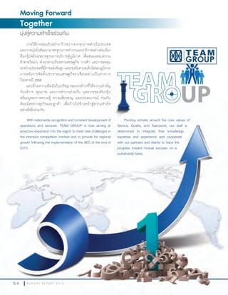 6 4 A N N U A L R E P O R T 2 0 1 36 4 A N N U A L R E P O R T 2 0 1 3
With nationwide recognition and constant development of
operations and services, TEAM GROUP is now aiming at
proactive expansion into the region to meet new challenges in
the intensive competition context and to provide for regional
growth following the implementation of the AEC at the end of
2015.
ภายใต้การยอมรับอย่างกว้างขวางจากทุกภาคส่วนในประเทศ
และการมุ่งมั่นพัฒนามาตรฐานการท�างานและบริการอย่างต่อเนื่อง
ทีมกรุ๊ปพร้อมขยายฐานการบริการสู่ภูมิภาค เพื่อสนองตอบความ
ท้าทายใหม่ๆ ท่ามกลางบริบททางเศรษฐกิจ การค้า และการลงทุน
ระหว่างประเทศที่มีการแข่งขันสูง และรองรับความเติบโตของภูมิภาค
ภายหลังการจัดตั้งประชาคมเศรษฐกิจอาเซียนอย่างเป็นทางการ
ในปลายปี 2558
และด้วยความยึดมั่นในปรัชญาขององค์กรที่ให้ความส�าคัญ
กับบริการ คุณภาพ และการท�างานร่วมกัน บุคลากรของทีมกรุ๊ป
พร้อมบูรณาการความรู้ ความเชี่ยวชาญ และประสบการณ์ ร่วมกับ
พันธมิตรทางธุรกิจและลูกค้า เพื่อก้าวไปข้างหน้าสู่ความส�าเร็จ
อย่างยั่งยืนร่วมกัน
Moving Forward
Together
มุ่งสู่ความสำาเร็จร่วมกัน
Pivoting actively around the core values of
Service, Quality, and Teamwork, our staff is
determined to integrate their knowledge,
expertise and experience and cooperate
with our partners and clients to trace the
progress toward mutual success on a
sustainable basis.
With nationwide recognition and constant development of
operations and services, TEAM GROUP is now aiming at
าคัญ
งานร่วมกัน บุคลากรของทีมกรุ๊ป
พร้อมบูรณาการความรู้ ความเชี่ยวชาญ และประสบการณ์ ร่วมกับ
าเร็จ
Pivoting actively around the core values of
Service, Quality, and Teamwork, our staff is
 