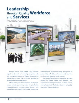 8 A N N U A L R E P O R T 2 0 1 3
Founded in 1978, TEAM GROUP is now Thailand’s
largest conglomerate of consulting companies with
strong competitiveness both in Thailand and abroad. Its
talented staff of more than 1,300 are dedicated to
exceeding the client’s expectations.
After over 35 years of innovation and development,
we are currently a premier provider of cost-effective,
integrated solutions in diverse market sectors – from
transportation and logistics, building and infrastructure,
water resources, environment, energy, management to
public relations. To date, we have executed more than
2,000 domestic and cross-border projects.
With our strength lying in our professional approach
focusing on Service, Quality and Teamwork, vast
experience and strong commitment to clients, we are
among the forefront in Thailand, and are now taking a big
step toward regional excellence.
ก้าวนำาด้วยทีมงานและบริการคุณภาพ
Leadership
through Quality Workforce
and Services
 