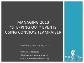 MANAGING 2013
  “STEPPING OUT” EVENTS
USING CONVIO’S TEAMRAISER

      Webinar | January 31, 2013

      Christina Relacion
      Communications Manager
      crelacion@scleroderma.org
 