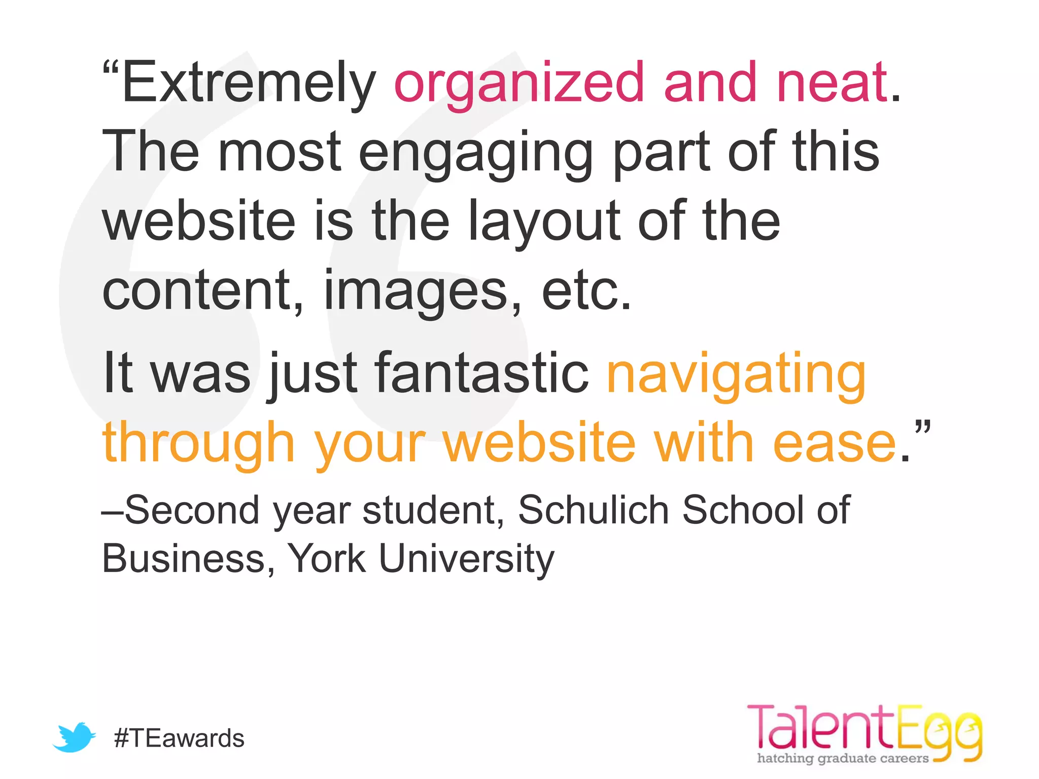 #TEawards
“Extremely organized and neat.
The most engaging part of this
website is the layout of the
content, images, etc.
It was just fantastic navigating
through your website with ease.”
–Second year student, Schulich School of
Business, York University
 