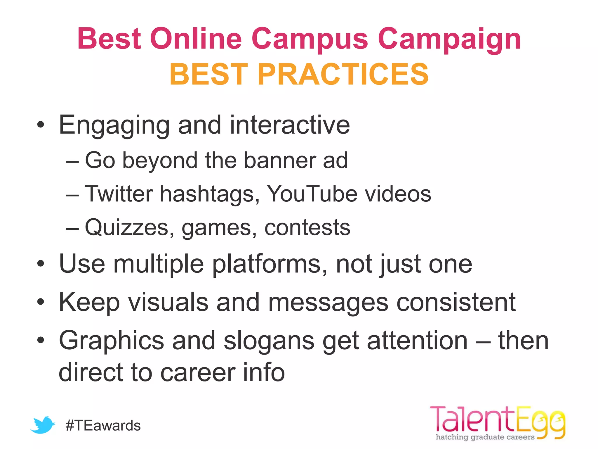 #TEawards
Best Online Campus Campaign
BEST PRACTICES
• Engaging and interactive
– Go beyond the banner ad
– Twitter hashtags, YouTube videos
– Quizzes, games, contests
• Use multiple platforms, not just one
• Keep visuals and messages consistent
• Graphics and slogans get attention – then
direct to career info
 