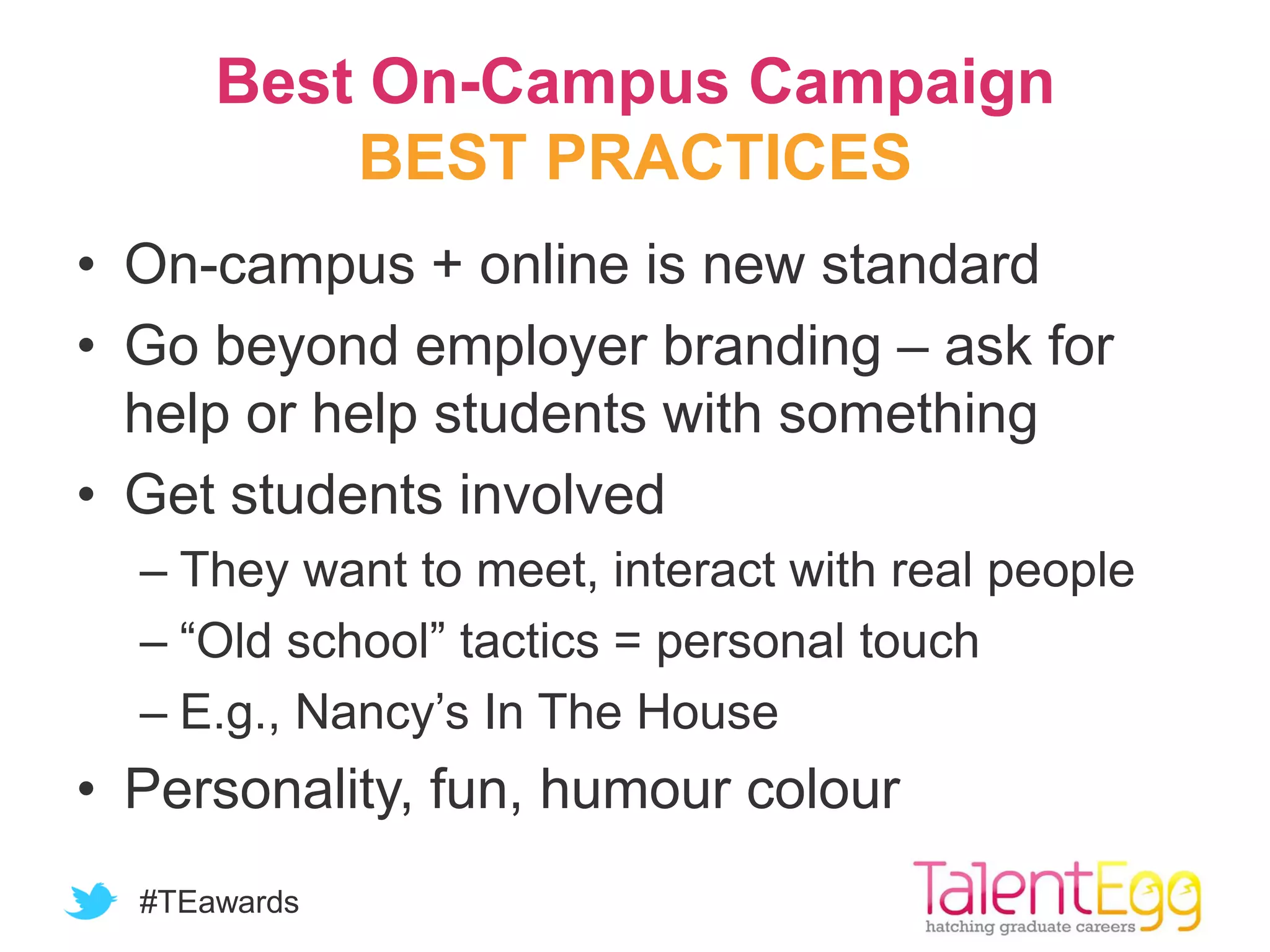#TEawards
Best On-Campus Campaign
BEST PRACTICES
• On-campus + online is new standard
• Go beyond employer branding – ask for
help or help students with something
• Get students involved
– They want to meet, interact with real people
– “Old school” tactics = personal touch
– E.g., Nancy’s In The House
• Personality, fun, humour colour
 