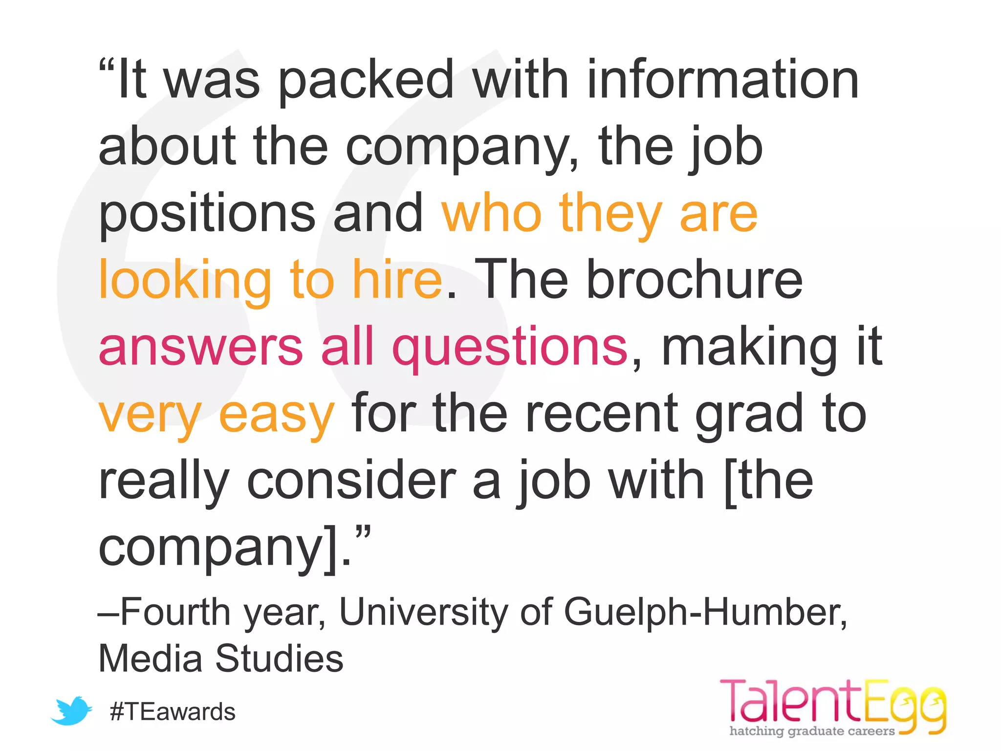 #TEawards
“It was packed with information
about the company, the job
positions and who they are
looking to hire. The brochure
answers all questions, making it
very easy for the recent grad to
really consider a job with [the
company].”
–Fourth year, University of Guelph-Humber,
Media Studies
 