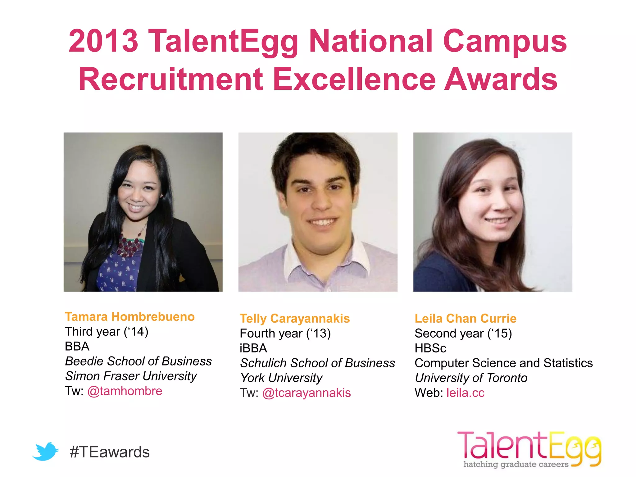 #TEawards
2013 TalentEgg National Campus
Recruitment Excellence Awards
Tamara Hombrebueno
Third year (‘14)
BBA
Beedie School of Business
Simon Fraser University
Tw: @tamhombre
Telly Carayannakis
Fourth year (‘13)
iBBA
Schulich School of Business
York University
Tw: @tcarayannakis
Leila Chan Currie
Second year (‘15)
HBSc
Computer Science and Statistics
University of Toronto
Web: leila.cc
 