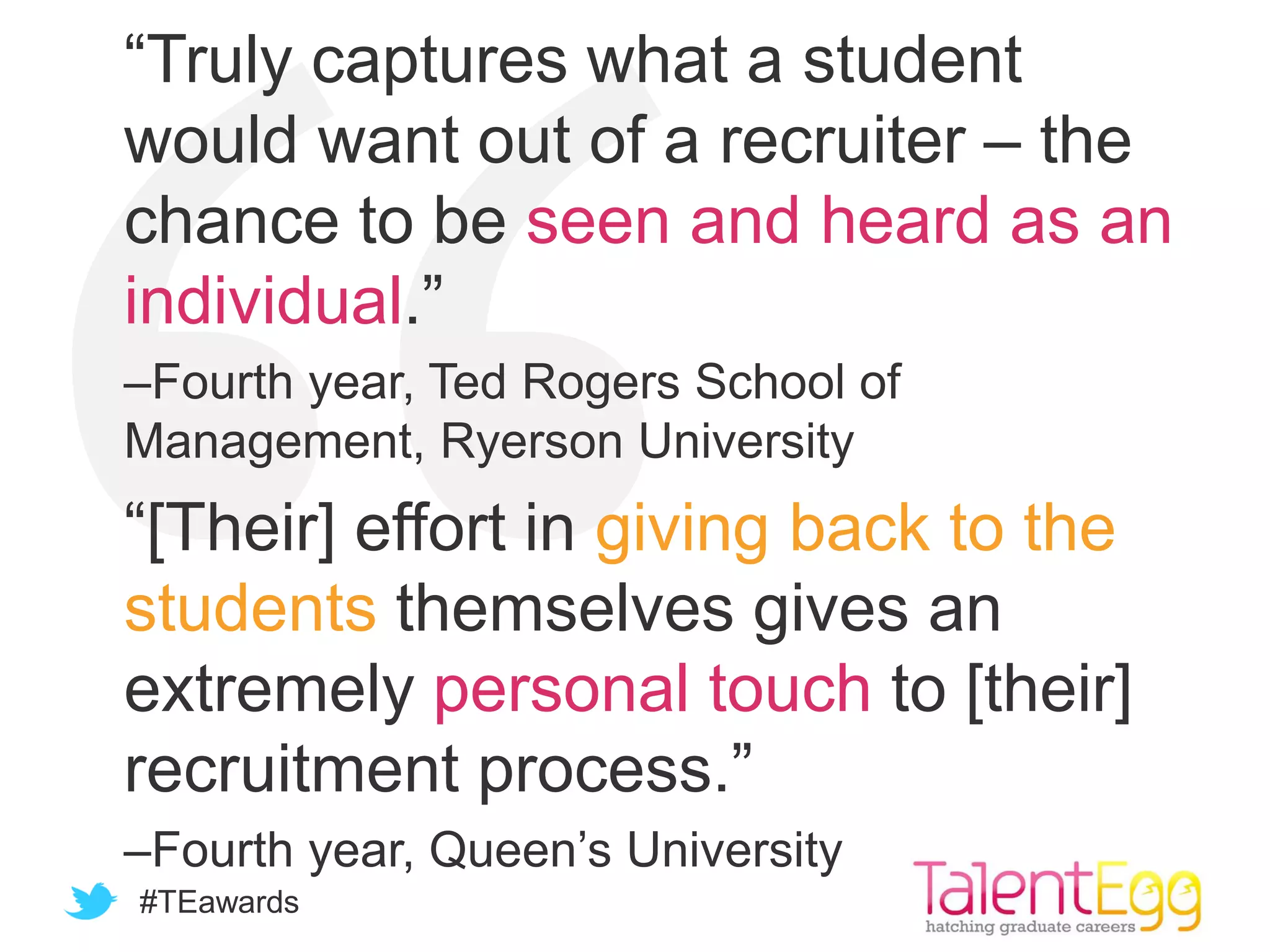 #TEawards
“Truly captures what a student
would want out of a recruiter – the
chance to be seen and heard as an
individual.”
–Fourth year, Ted Rogers School of
Management, Ryerson University
“[Their] effort in giving back to the
students themselves gives an
extremely personal touch to [their]
recruitment process.”
–Fourth year, Queen’s University
 