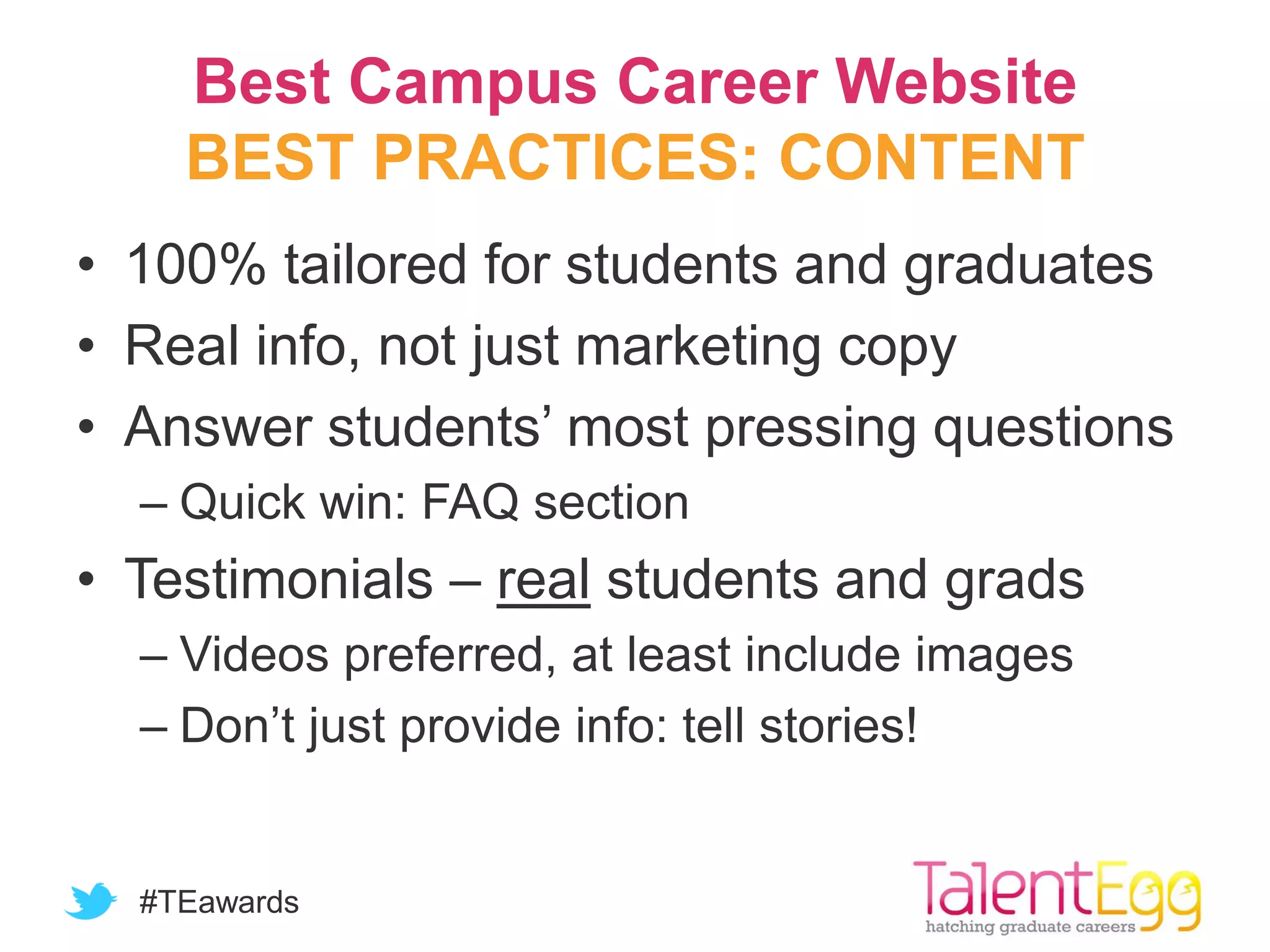 #TEawards
Best Campus Career Website
BEST PRACTICES: CONTENT
• 100% tailored for students and graduates
• Real info, not just marketing copy
• Answer students’ most pressing questions
– Quick win: FAQ section
• Testimonials – real students and grads
– Videos preferred, at least include images
– Don’t just provide info: tell stories!
 