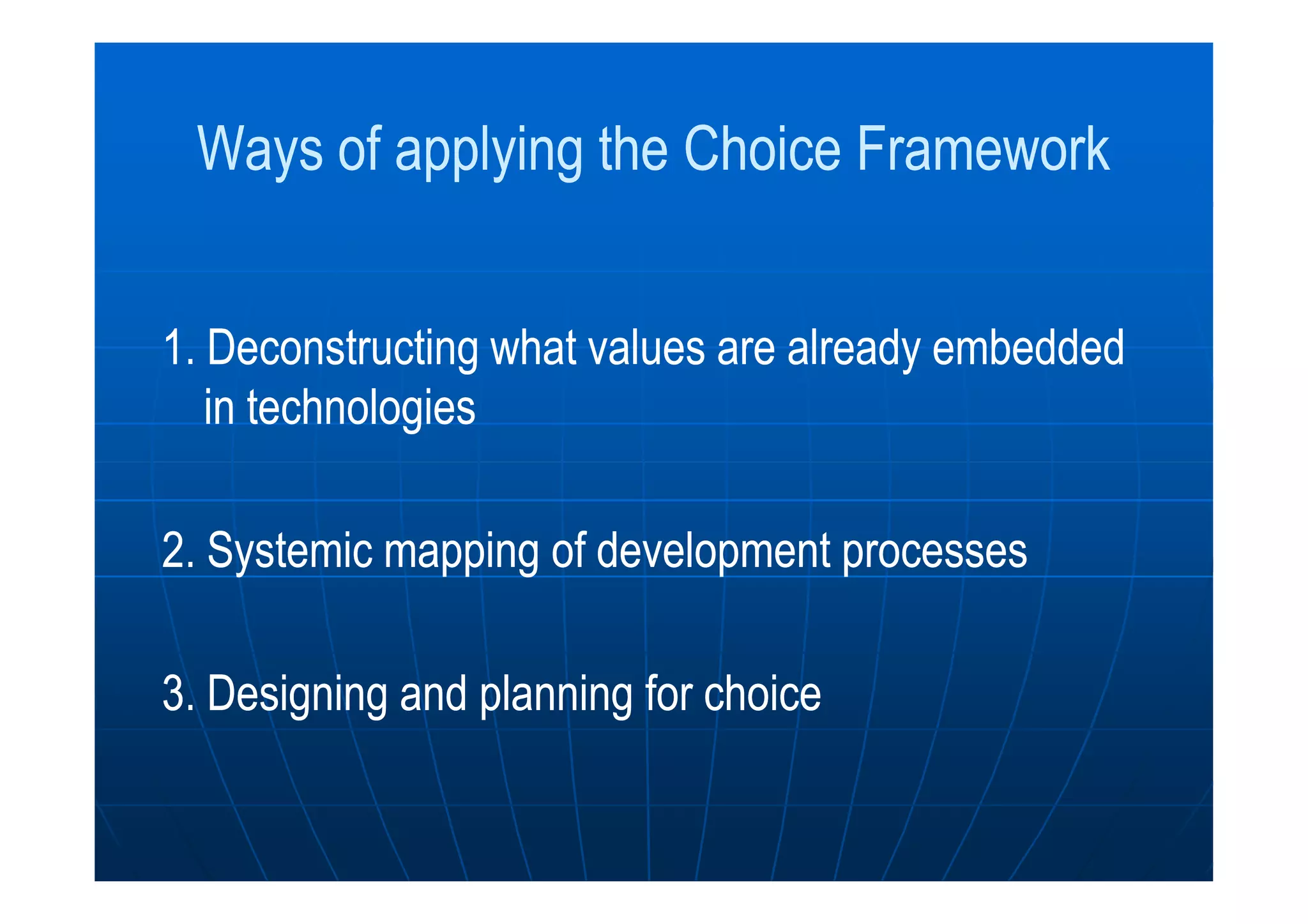 Ways of applying the Choice FrameworkWays of applying the Choice Framework
1.1. Deconstructing what values are already embeddedDeconstructing what values are already embedded
in technologiesin technologies
2. Systemic2. Systemic mapping of development processesmapping of development processes
33.. Designing and planningDesigning and planning forfor choicechoice
 