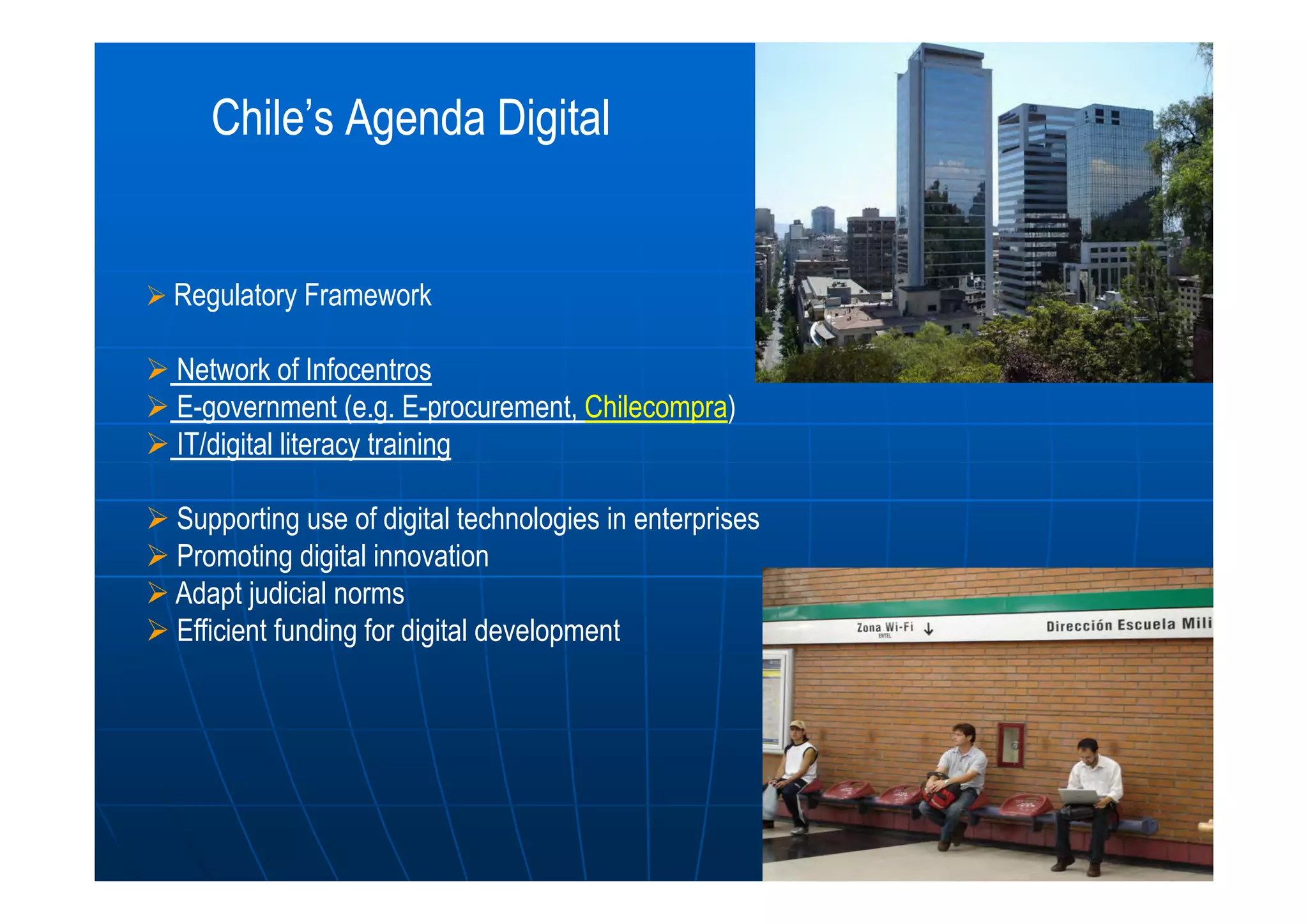 Chile’s Agenda DigitalChile’s Agenda Digital
Regulatory Framework
Network of Infocentros
E-government (e.g. E-procurement, Chilecompra)
IT/digital literacy training
Supporting use of digital technologies in enterprises
Promoting digital innovation
Adapt judicial norms
Efficient funding for digital development
 