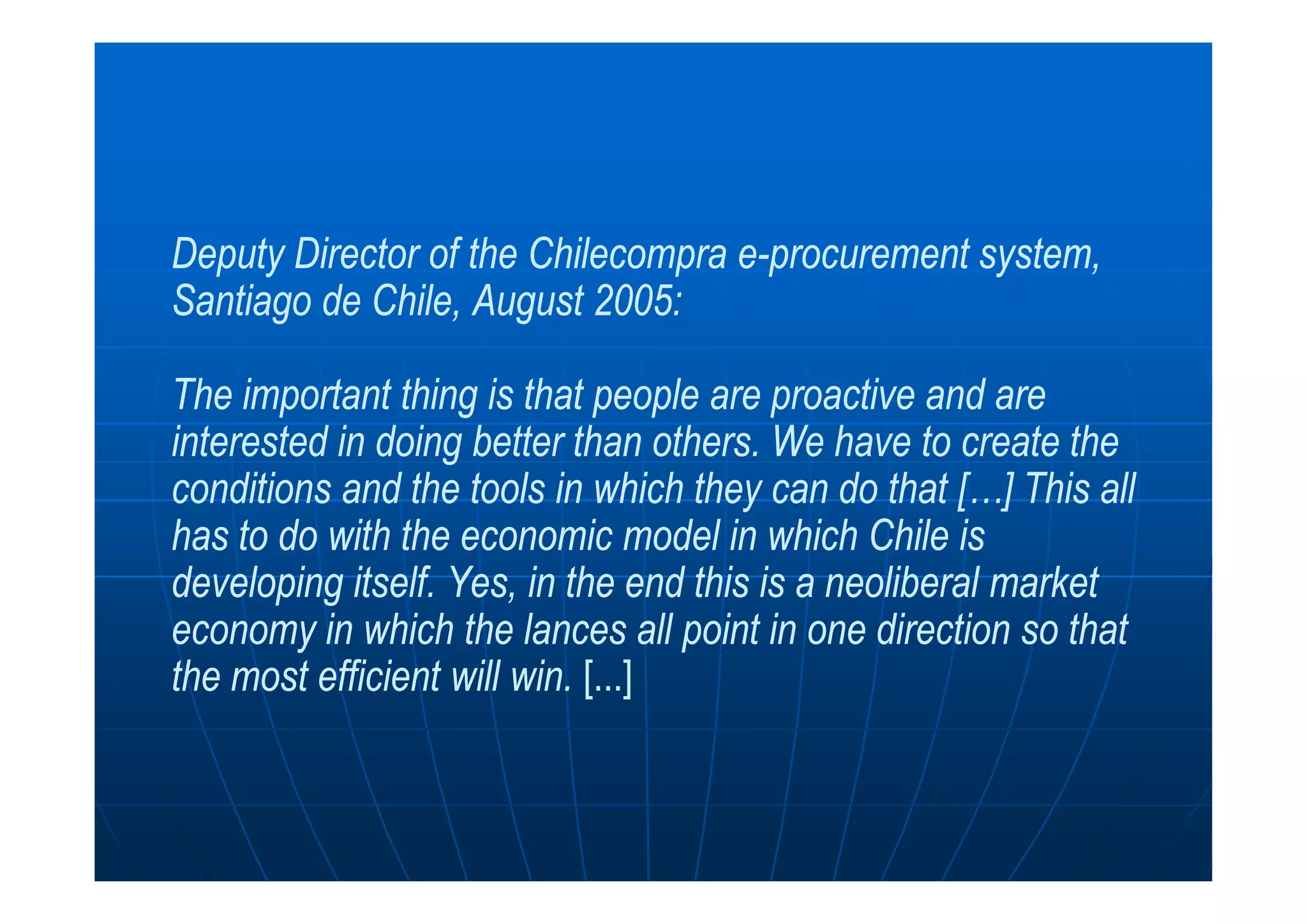 Deputy Director of theDeputy Director of the ChilecompraChilecompra ee--procurement system,procurement system,
Santiago de Chile, August 2005:Santiago de Chile, August 2005:
The important thing is that people are proactive and areThe important thing is that people are proactive and are
interested in doing better than others.interested in doing better than others. We have to create theWe have to create theinterested in doing better than others.interested in doing better than others. We have to create theWe have to create the
conditions and the tools in which they can do that […]conditions and the tools in which they can do that […] This allThis all
has to do with the economic model in which Chile ishas to do with the economic model in which Chile is
developing itself.developing itself. Yes, in the end this is a neoliberal marketYes, in the end this is a neoliberal market
economy in which the lances all point in one direction so thateconomy in which the lances all point in one direction so that
the most efficient will win.the most efficient will win. [...][...]
 