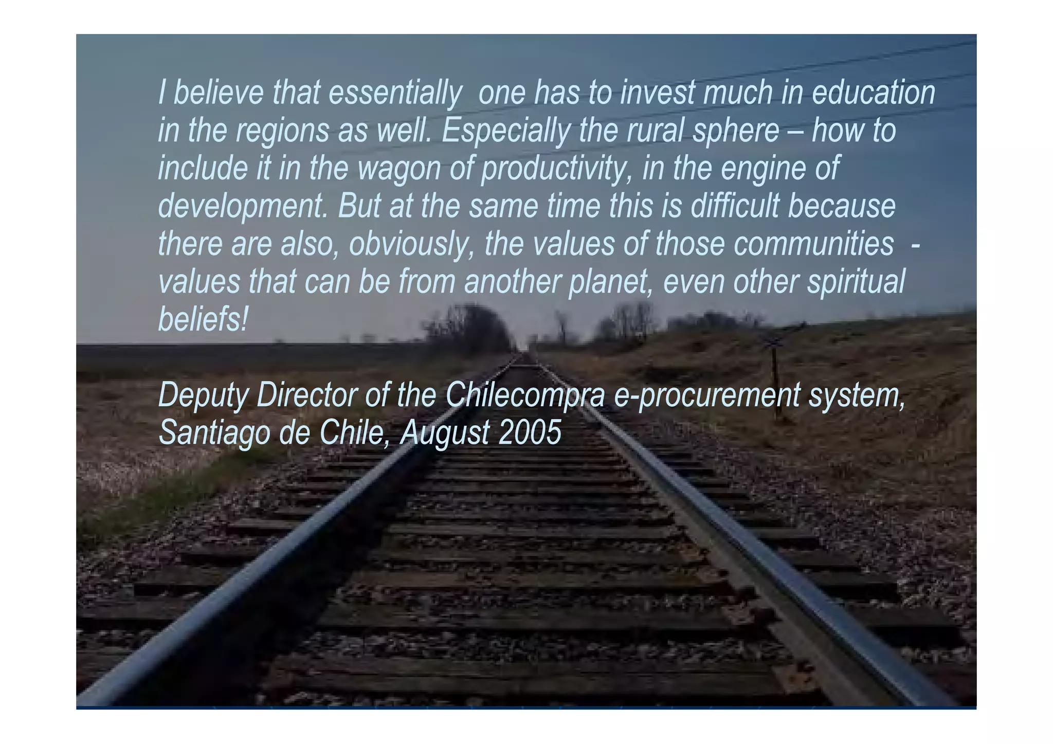 I believe that essentially one has to invest much in educationI believe that essentially one has to invest much in education
in the regions as well. Especially the rural spherein the regions as well. Especially the rural sphere –– how tohow to
include it in the wagon of productivity, in the engine ofinclude it in the wagon of productivity, in the engine of
development. But at the same time this is difficult becausedevelopment. But at the same time this is difficult because
there are also, obviously, the values of those communitiesthere are also, obviously, the values of those communities --
values that can be from another planet, even other spiritualvalues that can be from another planet, even other spiritual
beliefs!beliefs!
Deputy Director of theDeputy Director of the ChilecompraChilecompra ee--procurement system,procurement system,
Santiago de Chile, AugustSantiago de Chile, August 20052005
 
