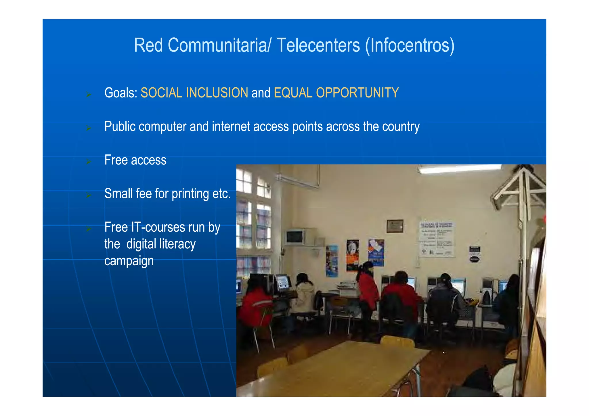 Red Communitaria/ Telecenters (Infocentros)Red Communitaria/ Telecenters (Infocentros)
Goals:Goals: SOCIAL INCLUSIONSOCIAL INCLUSION andand EQUAL OPPORTUNITYEQUAL OPPORTUNITY
Public computer and internet access points across the countryPublic computer and internet access points across the country
Free accessFree access
Small fee for printing etc.Small fee for printing etc.
Free ITFree IT--courses run bycourses run by
the digital literacythe digital literacy
campaigncampaign
 
