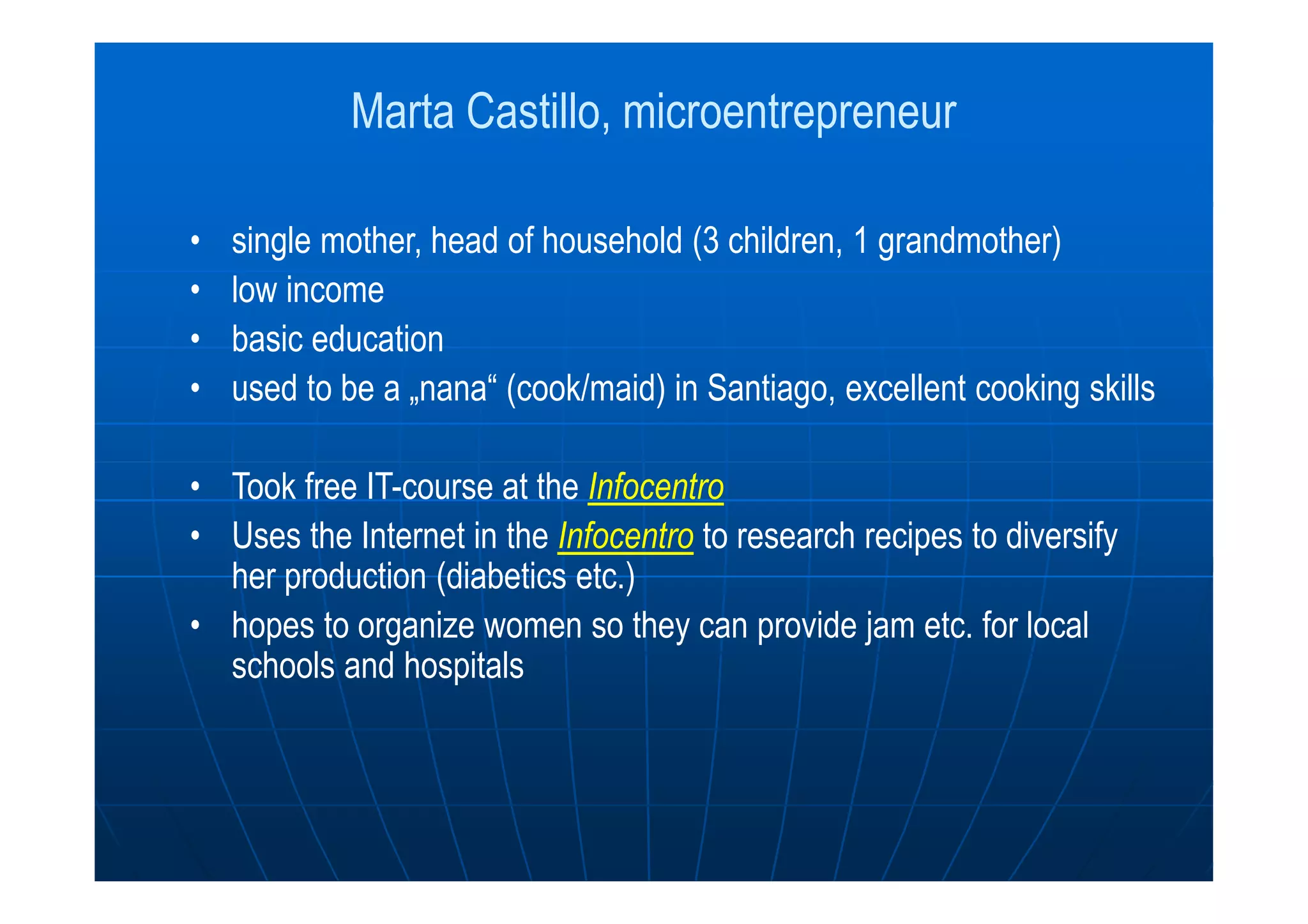Marta Castillo, microentrepreneur
• single mother, head of household (3 children, 1 grandmother)
• low income
• basic education
• used to be a „nana“ (cook/maid) in Santiago, excellent cooking skills
• Took free IT-course at the Infocentro
• Uses the Internet in the Infocentro to research recipes to diversify
her production (diabetics etc.)
• hopes to organize women so they can provide jam etc. for local
schools and hospitals
 
