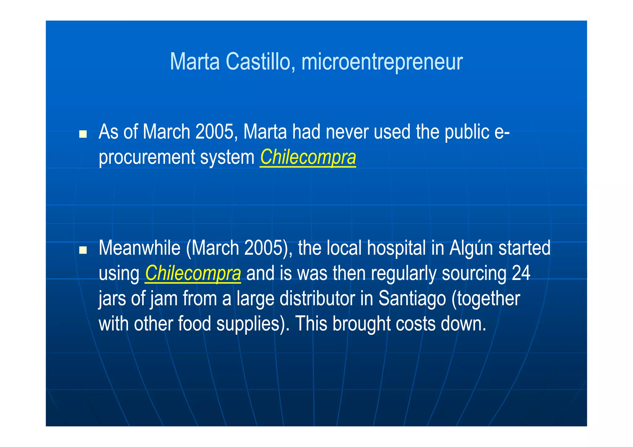Marta Castillo,Marta Castillo, microentrepreneurmicroentrepreneur
As of March 2005, Marta had never used the public eAs of March 2005, Marta had never used the public e--
procurement systemprocurement system ChilecompraChilecompra
Meanwhile (March 2005), the local hospital in Algún startedMeanwhile (March 2005), the local hospital in Algún started
usingusing ChilecompraChilecompra and is was then regularly sourcing 24and is was then regularly sourcing 24
jars of jam from a large distributor in Santiago (togetherjars of jam from a large distributor in Santiago (together
with other food supplies). This brought costs down.with other food supplies). This brought costs down.
 