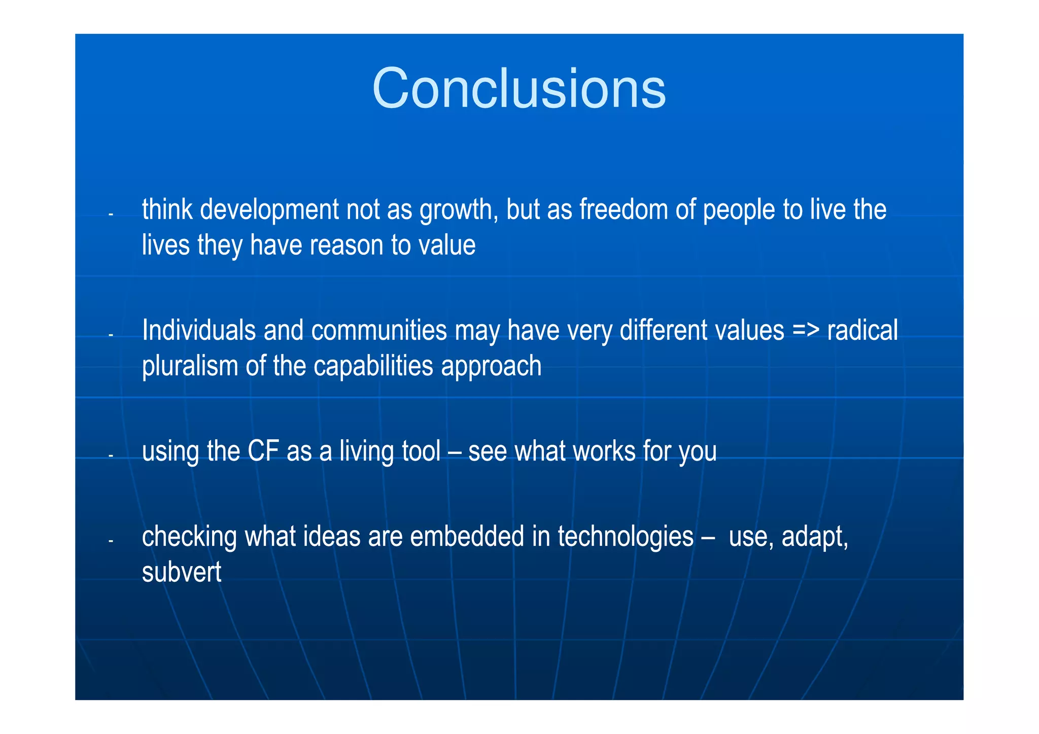 ConclusionsConclusions
-- thinkthink development not as growth, but asdevelopment not as growth, but as freedom of people to live thefreedom of people to live the
lives they have reason to valuelives they have reason to value
-- Individuals and communities may have very different values => radicalIndividuals and communities may have very different values => radical
pluralism of the capabilities approachpluralism of the capabilities approachpluralism of the capabilities approachpluralism of the capabilities approach
-- usingusing the CF as a living toolthe CF as a living tool –– see what works forsee what works for youyou
-- checkingchecking what ideas are embedded in technologieswhat ideas are embedded in technologies –– useuse, adapt,, adapt,
subvertsubvert
 