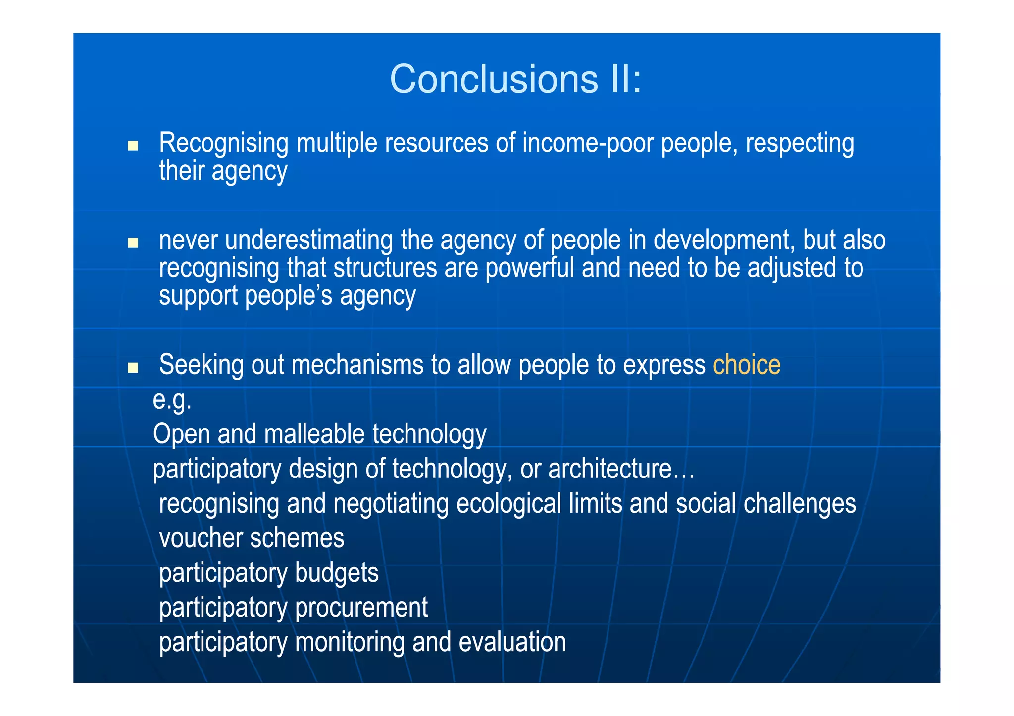 Conclusions II:Conclusions II:
Recognising multiple resources of incomeRecognising multiple resources of income--poor people, respectingpoor people, respecting
their agencytheir agency
never underestimatingnever underestimating the agency of people in development, butthe agency of people in development, but alsoalso
recognisingrecognising that structures are powerful and need to be adjusted tothat structures are powerful and need to be adjusted to
support people’s agencysupport people’s agency
SeekingSeeking out mechanisms to allow people to expressout mechanisms to allow people to express choicechoiceSeekingSeeking out mechanisms to allow people to expressout mechanisms to allow people to express choicechoice
e.ge.g..
Open and malleableOpen and malleable technologytechnology
participatory design of technology, or architecture…participatory design of technology, or architecture…
recognising and negotiating ecological limits and social challengesrecognising and negotiating ecological limits and social challenges
voucher schemesvoucher schemes
participatory budgetsparticipatory budgets
participatoryparticipatory procurementprocurement
participatoryparticipatory monitoring and evaluationmonitoring and evaluation
 