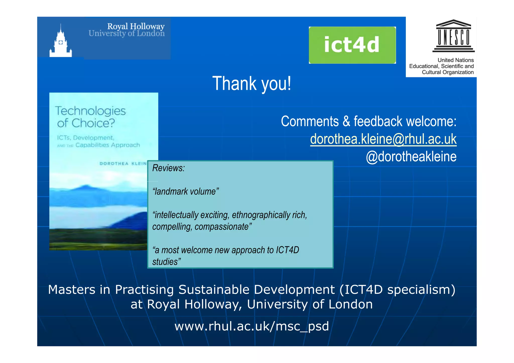 Thank you!Thank you!
CommentsComments & feedback welcome:& feedback welcome:
dorothea.kleine@rhul.ac.ukdorothea.kleine@rhul.ac.uk
@@dorotheakleinedorotheakleine
Reviews:
Masters in Practising Sustainable Development (ICT4D specialism)
at Royal Holloway, University of London
www.rhul.ac.uk/msc_psd
“landmark volume”
“intellectually exciting, ethnographically rich,
compelling, compassionate”
“a most welcome new approach to ICT4D
studies”
 