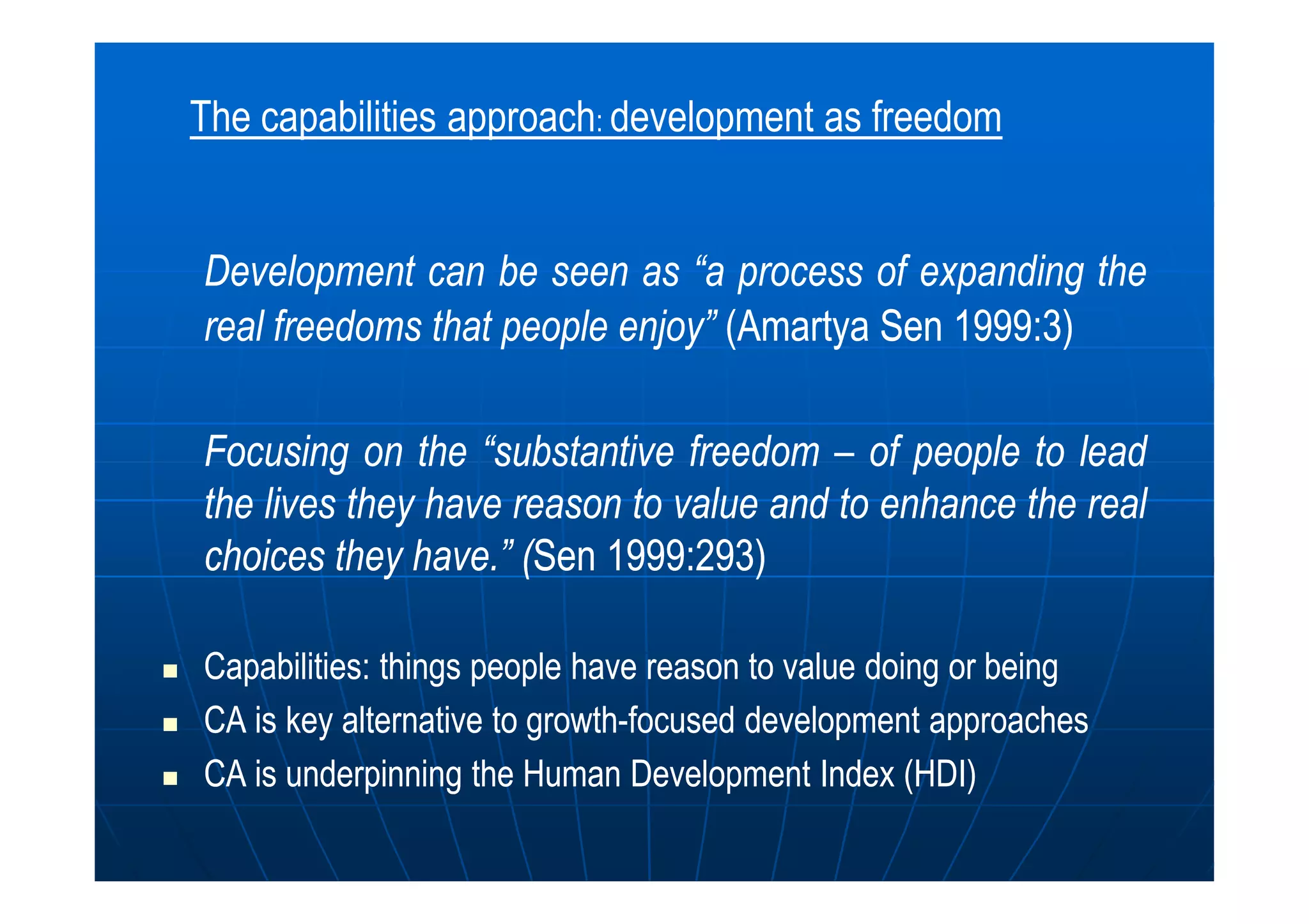 DevelopmentDevelopment cancan bebe seenseen asas “a“a processprocess ofof expandingexpanding thethe
realreal freedomsfreedoms thatthat peoplepeople enjoy”enjoy” ((AmartyaAmartya SenSen 19991999::33))
FocusingFocusing onon thethe “substantive“substantive freedomfreedom –– ofof peoplepeople toto leadlead
The capabilities approach: development as freedom
FocusingFocusing onon thethe “substantive“substantive freedomfreedom –– ofof peoplepeople toto leadlead
thethe liveslives theythey havehave reasonreason toto valuevalue andand toto enhanceenhance thethe realreal
choiceschoices theythey havehave..”” ((SenSen 19991999::293293))
Capabilities: things people have reason to value doing or beingCapabilities: things people have reason to value doing or being
CA is key alternative to growthCA is key alternative to growth--focused development approachesfocused development approaches
CA is underpinning the Human Development Index (HDI)CA is underpinning the Human Development Index (HDI)
 