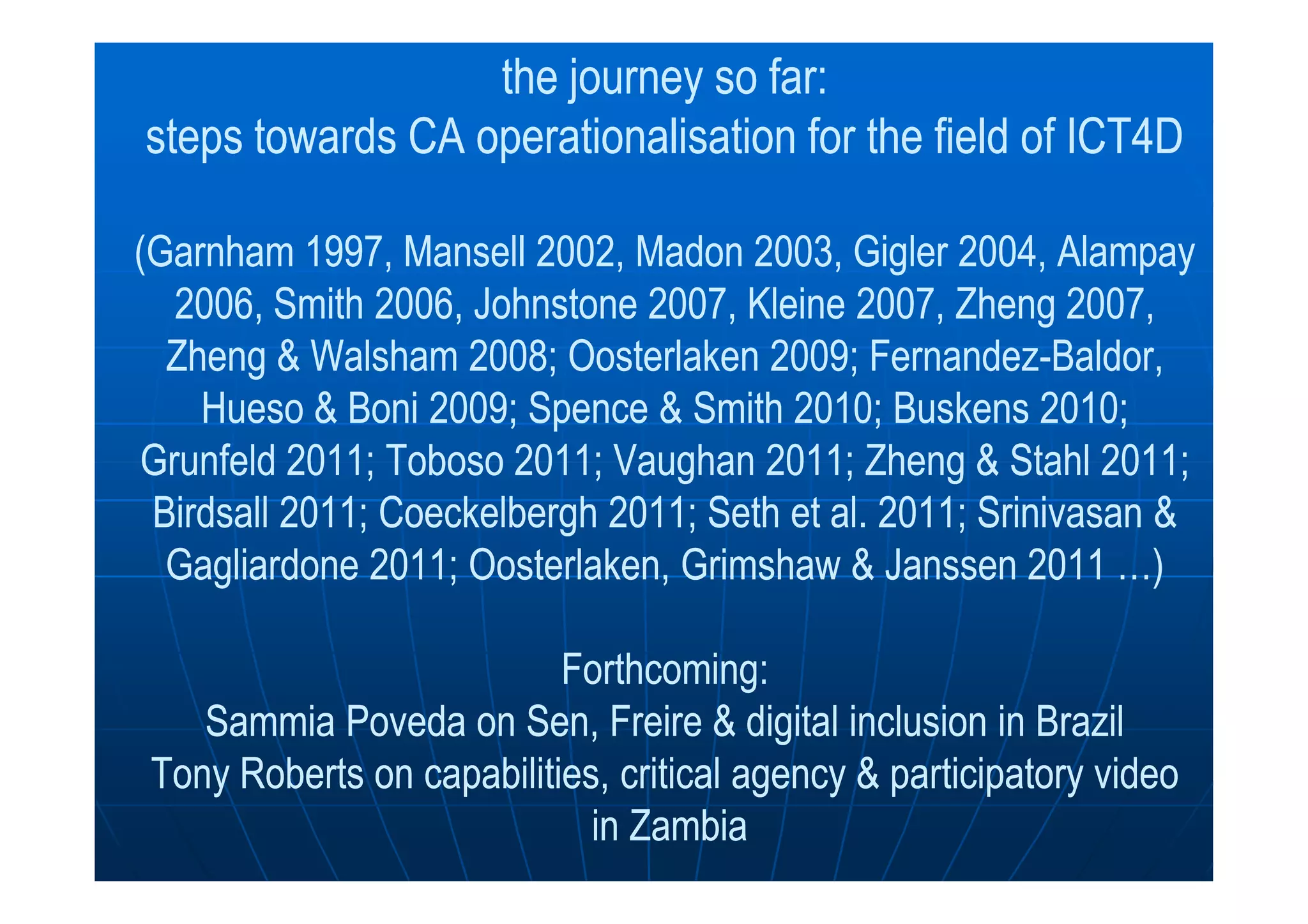 the journey so far:the journey so far:
steps towards CAsteps towards CA operationalisationoperationalisation for the field of ICT4Dfor the field of ICT4D
((GarnhamGarnham 1997,1997, MansellMansell 2002,2002, MadonMadon 2003,2003, GiglerGigler 2004,2004, AlampayAlampay
2006, Smith2006, Smith 2006,2006, JohnstoneJohnstone 2007, Kleine 2007,2007, Kleine 2007, ZhengZheng 2007,2007,
ZhengZheng && WalshamWalsham 2008;2008; OosterlakenOosterlaken 2009; Fernandez2009; Fernandez--BaldorBaldor,,
HuesoHueso && BoniBoni 2009; Spence2009; Spence & Smith 2010;& Smith 2010; BuskensBuskens 2010;2010;
GrunfeldGrunfeld 2011;2011; TobosoToboso 2011; Vaughan 2011;2011; Vaughan 2011; ZhengZheng && SStahl 2011;tahl 2011;GrunfeldGrunfeld 2011;2011; TobosoToboso 2011; Vaughan 2011;2011; Vaughan 2011; ZhengZheng && SStahl 2011;tahl 2011;
BirdsallBirdsall 2011;2011; CoeckelberghCoeckelbergh 2011; Seth2011; Seth et al. 2011;et al. 2011; SrinivasanSrinivasan &&
GagliardoneGagliardone 2011;2011; OosterlakenOosterlaken,, GrimshawGrimshaw & Janssen 2011& Janssen 2011 …)…)
Forthcoming:Forthcoming:
SammiaSammia PovedaPoveda onon SenSen,, FreireFreire & digital inclusion in Brazil& digital inclusion in Brazil
Tony Roberts on capabilities, critical agency & participatory videoTony Roberts on capabilities, critical agency & participatory video
in Zambiain Zambia
 