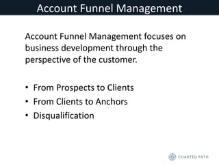 Account Funnel Management 
Account Funnel Management focuses on 
business development through the 
perspective of the customer. 
• From Prospects to Clients 
• From Clients to Anchors 
• Disqualification 
 