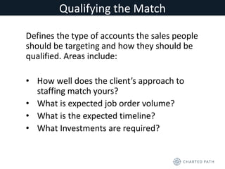 Qualifying the Match 
Defines the type of accounts the sales people 
should be targeting and how they should be 
qualified. Areas include: 
• How well does the client’s approach to 
staffing match yours? 
• What is expected job order volume? 
• What is the expected timeline? 
• What Investments are required? 
 