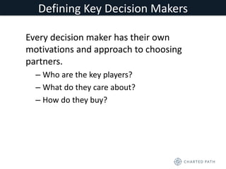 Defining Key Decision Makers 
Every decision maker has their own 
motivations and approach to choosing 
partners. 
– Who are the key players? 
– What do they care about? 
– How do they buy? 
 