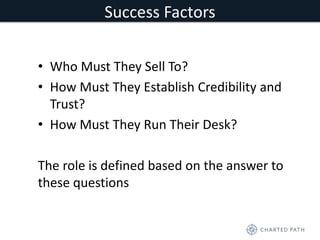 Success Factors 
• Who Must They Sell To? 
• How Must They Establish Credibility and 
Trust? 
• How Must They Run Their Desk? 
The role is defined based on the answer to 
these questions 
 