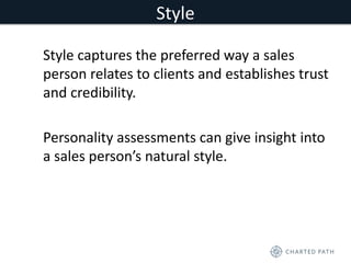 Style 
Style captures the preferred way a sales 
person relates to clients and establishes trust 
and credibility. 
Personality assessments can give insight into 
a sales person’s natural style. 
 