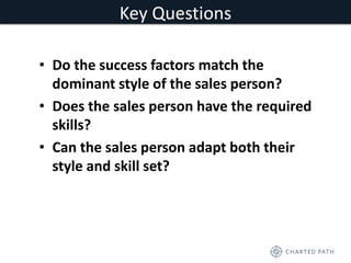 Key Questions 
• Do the success factors match the 
dominant style of the sales person? 
• Does the sales person have the required 
skills? 
• Can the sales person adapt both their 
style and skill set? 
 