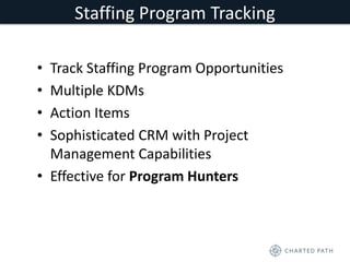 Staffing Program Tracking 
• Track Staffing Program Opportunities 
• Multiple KDMs 
• Action Items 
• Sophisticated CRM with Project 
Management Capabilities 
• Effective for Program Hunters 
 