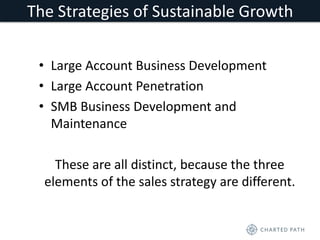 The Strategies of Sustainable Growth 
• Large Account Business Development 
• Large Account Penetration 
• SMB Business Development and 
Maintenance 
These are all distinct, because the three 
elements of the sales strategy are different. 
 