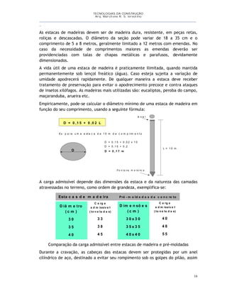 TECNOLOGIAS DA CONSTRUÇÃO
Arq. Marcilene R. S. Iervolino
__________________________________________________________________________________________
_
16
As estacas de madeiras devem ser de madeira dura, resistente, em peças retas,
roliças e descascadas. O diâmetro da seção pode variar de 18 a 35 cm e o
comprimento de 5 a 8 metros, geralmente limitado a 12 metros com emendas. No
caso da necessidade de comprimentos maiores as emendas deverão ser
providenciadas com talas de chapas metálicas e parafusos, devidamente
dimensionados.
A vida útil de uma estaca de madeira é praticamente ilimitada, quando mantida
permanentemente sob lençol freático (água). Caso esteja sujeita a variação de
umidade apodrecerá rapidamente. De qualquer maneira a estaca deve receber
tratamento de preservação para evitar o apodrecimento precoce e contra ataques
de insetos xilófagos. As madeiras mais utilizadas são: eucaliptos, peroba do campo,
maçaranduba, arueira etc.
Empiricamente, pode-se calcular o diâmetro mínimo de uma estaca de madeira em
função do seu comprimento, usando a seguinte fórmula:
D = 0 ,1 5 + 0 ,0 2 L
Ex : p a ra u m a e st a c a d e 1 0 m d e c o m p rim e n t o
D
L = 1 0 m
D = 0 ,1 5 + 0 ,0 2 x 1 0
D = 0 ,1 5 + 0 ,2
D = 0 ,1 7 m
P o n t e ira m e t á lic a
A n e l
A carga admissível depende das dimensões da estaca e da natureza das camadas
atravessadas no terreno, como ordem de grandeza, exemplifica-se:
D iâ m e tro
( c m )
3 0
3 5
4 0
C a rg a
a d m issív e l
( to n e la d a s)
3 3
3 8
4 5
D im e n sõ e s
( c m )
3 0 x 3 0
3 5 x 3 5
4 0 x 4 0
C a rg a
a d m issív e l
( to n e la d a s)
4 0
4 8
5 5
Esta c a s d e m a d e ira Pré - m o ld a d a s d e c o n c re to
Comparação da carga admissível entre estacas de madeira e pré-moldadas
Durante a cravação, as cabeças das estacas devem ser protegidas por um anel
cilíndrico de aço, destinado a evitar seu rompimento sob os golpes do pilão, assim
 