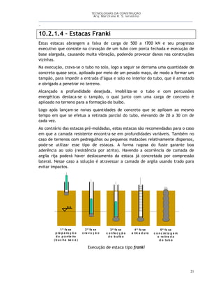 TECNOLOGIAS DA CONSTRUÇÃO
Arq. Marcilene R. S. Iervolino
__________________________________________________________________________________________
_
21
10.2.1.4 – Estacas Franki
Estas estacas abrangem a faixa de carga de 500 a 1700 kN e seu progresso
executivo que consiste na cravação de um tubo com ponta fechada e execução de
base alargada, causando muita vibração, podendo provocar danos nas construções
vizinhas.
Na execução, crava-se o tubo no solo, logo a seguir se derrama uma quantidade de
concreto quase seco, apiloado por meio de um pesado maço, de modo a formar um
tampão, para impedir a entrada d’água e solo no interior do tubo, que é arrastado
e obrigado a penetrar no terreno.
Alcançado a profundidade desejada, imobiliza-se o tubo e com percussões
energéticas destaca-se o tampão, o qual junto com uma carga de concreto é
apiloado no terreno para a formação do bulbo.
Logo após lançam-se novas quantidades de concreto que se apiloam ao mesmo
tempo em que se efetua a retirada parcial do tubo, elevando de 20 a 30 cm de
cada vez.
Ao contrário das estacas pré-moldadas, estas estacas são recomendadas para o caso
em que a camada resistente encontra-se em profundidades variáveis. Também no
caso de terrenos com pedregulhos ou pequenos matacões relativamente dispersos,
pode-se utilizar esse tipo de estacas. A forma rugosa do fuste garante boa
aderência ao solo (resistência por atrito). Havendo a ocorrência de camada de
argila rija poderá haver deslocamento da estaca já concretada por compressão
lateral. Nesse caso a solução é atravessar a camada de argila usando trado para
evitar impactos.
1 ª fa se
p re p a ra ç ã o
d a p o n te ira
( b u c h a se c a )
2 ª fa se
c ra v a ç ã o
3 ª fa se
c o n fe c ç ã o
d o b u lb o
4 ª fa se
a rm a d u ra
N A
5 ª fa se
c o n c re ta g e m
e re tira d a
d o tu b o
Execução de estaca tipo franki
 