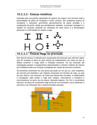 TECNOLOGIAS DA CONSTRUÇÃO
Arq. Marcilene R. S. Iervolino
__________________________________________________________________________________________
_
24
Pe rfis c om e rc ia is Trilhos usa d os sold a d os
10.2.2.2 – Estacas metálicas
Indicadas pela sua grande capacidade de suporte de cargas e em terrenos onde a
profundidade do plano de fundação é muito variável, sem problemas quanto ao
transporte e manuseio, permitindo aproveitamento de peças cortadas e a
combinação de perfis, desde que devidamente soldados. A principal vantagem é a
rapidez na cravação, podendo ser utilizadas em solos duros e a desvantagem
particular é a dificuldade em avaliar a nega.
10.2.2.3 – Estacas Mega ou prensada
Este tipo de estacas é indicado para recuperação de estruturas que sofreram algum
tipo de recalque ou dano ou para reforço de embasamento nos casos em que se
deseje aumentar a carga sobre a fundação existente. Na sua execução são
empregados pessoal e equipamentos especializados e utilizam módulos de estacas
pré-moldados sendo sua cravação conseguida por reação da estrutura existente.
Os elementos constituem de uma ponta que pode ser em aço ou, mais freqüente,
de concreto pré-moldado e por módulos extensores em formato de tubo, ou seja
oco por dentro, com encaixes, de modo que fiquem bem travados. A solidarização
é conseguida, após atingir a nega (por reação), colocando-se a armadura e
concretando-se na parte oca da estaca, deixando esperas. Por fim é conveniente
executar um bloco de coroamento logo acima de um travesseiro, para solidarizar a
estrutura a ser reforçada com a estaca prensada colocada.
re c a lq u e
N T
N A
Fu n d a ç ã o
e x iste n te M a c a c o
h id rá u lic o
M ó d u lo s
p ré -m o ld a d o s
p o n t a
p ist ã o
 