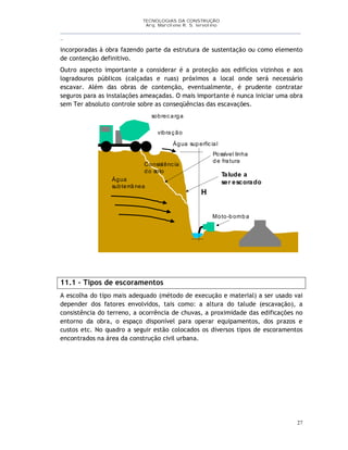TECNOLOGIAS DA CONSTRUÇÃO
Arq. Marcilene R. S. Iervolino
__________________________________________________________________________________________
_
27
incorporadas à obra fazendo parte da estrutura de sustentação ou como elemento
de contenção definitivo.
Outro aspecto importante a considerar é a proteção aos edifícios vizinhos e aos
logradouros públicos (calçadas e ruas) próximos a local onde será necessário
escavar. Além das obras de contenção, eventualmente, é prudente contratar
seguros para as instalações ameaçadas. O mais importante é nunca iniciar uma obra
sem Ter absoluto controle sobre as conseqüências das escavações.
11.1 – Tipos de escoramentos
A escolha do tipo mais adequado (método de execução e material) a ser usado vai
depender dos fatores envolvidos, tais como: a altura do talude (escavação), a
consistência do terreno, a ocorrência de chuvas, a proximidade das edificações no
entorno da obra, o espaço disponível para operar equipamentos, dos prazos e
custos etc. No quadro a seguir estão colocados os diversos tipos de escoramentos
encontrados na área da construção civil urbana.
Água superficial
Água
subterrânea
sobrecarga
vibração
Talude a
ser escorado
H
Moto-bomba
Possível linha
de fratura
Consistência
do solo
 