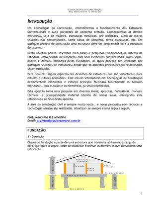 TECNOLOGIAS DA CONSTRUÇÃO
Arq. Marcilene R. S. Iervolino
___________________________________________________________________________________________
2
INTRODUÇÃO
Em Tecnologias da Construção, entenderemos o funcionamento das Estruturas
Convencionais e Auto portantes de concreto armado. Conheceremos as demais
estruturas, seja de madeira, estruturas metálicas, pré moldados alem de outros
sistemas não convencionais, como casca de concreto, tenso estruturas, etc. Em
qualquer projeto de construção uma estrutura deve ser programada para a execução
do sistema.
Nesta apostila porem, inserimos mais dados e pesquisas relacionados ao sistema de
Estrutura Convencional de Concreto, com seus elementos convencionais lajes, vigas,
pilares e demais. Iniciamos pelas Fundações, as quais poderão ser utilizadas por
quaisquer sistemas de estruturas, desde que os aspectos principais aqui relacionados
sejam estudados.
Para finalizar, alguns aspectos dos desenhos de estruturas que são importantes para
estudos e futuras aplicações. Este estudo introdutório em Tecnologias da Construção
demonstrando elementos e esforço principal facilitara futuramente os cálculos
estruturais, pois as bases e os elementos, já serão conhecidos.
Esta apostila soma uma pesquisa em diversos livros, apostilas, normativas, manuais
técnicos, e principalmente material técnico de nossas aulas, bibliografia esta
relacionada ao final desta apostila.
A área da construção civil é sempre muito vasta, e novas pesquisas com técnicas e
tecnologias sempre são realizadas. Atualizar- se sempre é uma regra a seguir.
Prof..Marcilene R.S.Iervolino
Email: projetos@arquitetamarci.com.br
FUNDAÇÃO
1 – DEFINIÇÃO
Chama-se fundação a parte de uma estrutura que transmite ao terreno a carga da
obra. Na figura a seguir, pode-se visualizar e revisar os elementos que constituem uma
edificação.
supraestruturaInfraestrutura
A lic e rc e o u b a ld ra m e
So lo re sist e n t e
Fundações
So c o o u p e d e st a l
P é - d ire it o
Est ru t u ra d a
c o b e rt u raTe lh a m e n t o d a c o b e rt u ra
P a re d e
d e v e d a ç ã o
P a re d e
d iv isó ria
 