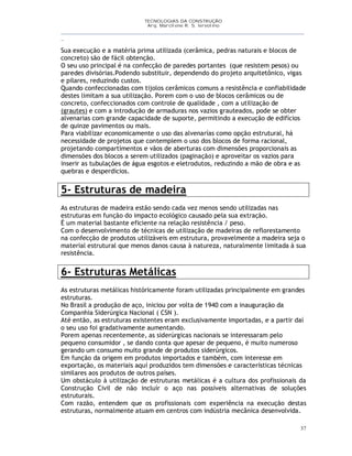 TECNOLOGIAS DA CONSTRUÇÃO
Arq. Marcilene R. S. Iervolino
__________________________________________________________________________________________
_
37
Sua execução e a matéria prima utilizada (cerâmica, pedras naturais e blocos de
concreto) são de fácil obtenção.
O seu uso principal é na confecção de paredes portantes (que resistem pesos) ou
paredes divisórias.Podendo substituir, dependendo do projeto arquitetônico, vigas
e pilares, reduzindo custos.
Quando confeccionadas com tijolos cerâmicos comuns a resistência e confiabilidade
destes limitam a sua utilização. Porem com o uso de blocos cerâmicos ou de
concreto, confeccionados com controle de qualidade , com a utilização de
(grautes) e com a introdução de armaduras nos vazios grauteados, pode se obter
alvenarias com grande capacidade de suporte, permitindo a execução de edifícios
de quinze pavimentos ou mais.
Para viabilizar economicamente o uso das alvenarías como opção estrutural, há
necessidade de projetos que contemplem o uso dos blocos de forma racional,
projetando compartimentos e vãos de aberturas com dimensões proporcionais as
dimensões dos blocos a serem utilizados (paginação) e aproveitar os vazios para
inserir as tubulações de água esgotos e eletrodutos, reduzindo a mão de obra e as
quebras e desperdícios.
5- Estruturas de madeira
As estruturas de madeira estão sendo cada vez menos sendo utilizadas nas
estruturas em função do impacto ecológico causado pela sua extração.
É um material bastante eficiente na relação resistência / peso.
Com o desenvolvimento de técnicas de utilização de madeiras de reflorestamento
na confecção de produtos utilizáveis em estrutura, provavelmente a madeira seja o
material estrutural que menos danos causa à natureza, naturalmente limitada à sua
resistência.
6- Estruturas Metálicas
As estruturas metálicas históricamente foram utilizadas principalmente em grandes
estruturas.
No Brasil a produção de aço, iniciou por volta de 1940 com a inauguração da
Companhia Siderúrgica Nacional ( CSN ).
Até então, as estruturas existentes eram exclusivamente importadas, e a partir daí
o seu uso foi gradativamente aumentando.
Porem apenas recentemente, as siderúrgicas nacionais se interessaram pelo
pequeno consumidor , se dando conta que apesar de pequeno, é muito numeroso
gerando um consumo muito grande de produtos siderúrgicos.
Em função da origem em produtos importados e também, com interesse em
exportação, os materiais aquí produzidos tem dimensões e características técnicas
similares aos produtos de outros países.
Um obstáculo à utilização de estruturas metálicas é a cultura dos profissionais da
Construção Civil de não incluír o aço nas possíveis alternativas de soluções
estruturais.
Com razão, entendem que os profissionais com experiência na execução destas
estruturas, normalmente atuam em centros com indústria mecânica desenvolvida.
 