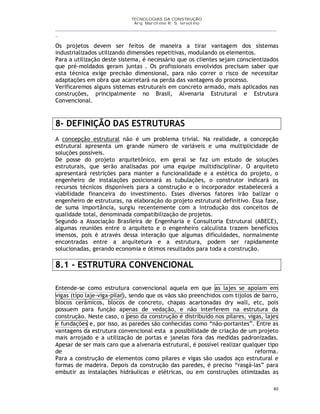 TECNOLOGIAS DA CONSTRUÇÃO
Arq. Marcilene R. S. Iervolino
__________________________________________________________________________________________
_
40
Os projetos devem ser feitos de maneira a tirar vantagem dos sistemas
industrializados utilizando dimensões repetitivas, modulando os elementos.
Para a utilização deste sistema, é necessário que os clientes sejam conscientizados
que pré-moldados geram juntas . Os profissionais envolvidos precisam saber que
esta técnica exige precisão dimensional, para não correr o risco de necessitar
adaptações em obra que acarretará na perda das vantagens do processo.
Verificaremos alguns sistemas estruturais em concreto armado, mais aplicados nas
construções, principalmente no Brasil, Alvenaria Estrutural e Estrutura
Convencional.
8- DEFINIÇÃO DAS ESTRUTURAS
A concepção estrutural não é um problema trivial. Na realidade, a concepção
estrutural apresenta um grande número de variáveis e uma multiplicidade de
soluções possíveis.
De posse do projeto arquitetônico, em geral se faz um estudo de soluções
estruturais, que serão analisadas por uma equipe multidisciplinar. O arquiteto
apresentará restrições para manter a funcionalidade e a estética do projeto, o
engenheiro de instalações posicionará as tubulações, o construtor indicará os
recursos técnicos disponíveis para a construção e o incorporador estabelecerá a
viabilidade financeira do investimento. Esses diversos fatores irão balizar o
engenheiro de estruturas, na elaboração do projeto estrutural definitivo. Essa fase,
de suma importância, surgiu recentemente com a introdução dos conceitos de
qualidade total, denominada compatibilização de projetos.
Segundo a Associação Brasileira de Engenharia e Consultoria Estrutural (ABECE),
algumas reuniões entre o arquiteto e o engenheiro calculista trazem benefícios
imensos, pois é através dessa interação que algumas dificuldades, normalmente
encontradas entre a arquitetura e a estrutura, podem ser rapidamente
solucionadas, gerando economia e ótimos resultados para toda a construção.
8.1 - ESTRUTURA CONVENCIONAL
Entende-se como estrutura convencional aquela em que as lajes se apoiam em
vigas (tipo laje-viga-pilar), sendo que os vãos são preenchidos com tijolos de barro,
blocos cerâmicos, blocos de concreto, chapas acartonadas dry wall, etc, pois
possuem para função apenas de vedação, e não interferem na estrutura da
construção. Neste caso, o peso da construção é distribuído nos pilares, vigas, lajes
e fundações e, por isso, as paredes são conhecidas como “não-portantes”. Entre as
vantagens da estrutura convencional esta a possibilidade de criação de um projeto
mais arrojado e a utilização de portas e janelas fora das medidas padronizadas.
Apesar de ser mais caro que a alvenaria estrutural, é possível realizar qualquer tipo
de reforma.
Para a construção de elementos como pilares e vigas são usados aço estrutural e
formas de madeira. Depois da construção das paredes, é preciso “rasgá-las” para
embutir as instalações hidráulicas e elétricas, ou em construções otimizadas as
 