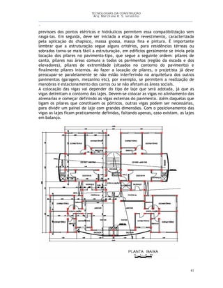 TECNOLOGIAS DA CONSTRUÇÃO
Arq. Marcilene R. S. Iervolino
__________________________________________________________________________________________
_
41
previsoes dos pontos elétricos e hidráulicos permitem essa compatibilização sem
rasgá-las. Em seguida, deve ser iniciada a etapa de revestimento, caracterizada
pela aplicação do chapisco, massa grossa, massa fina e pintura. É importante
lembrar que a estruturação segue alguns critérios, para residências térreas ou
sobrados torna-se mais fácil a estruturação, em edifícios geralmente se inicia pela
locação dos pilares no pavimento-tipo, que segue a seguinte ordem: pilares de
canto, pilares nas áreas comuns a todos os pavimentos (região da escada e dos
elevadores), pilares de extremidade (situados no contorno do pavimento) e
finalmente pilares internos. Ao fazer a locação de pilares, o projetista já deve
preocupar-se paralelamente se não estão interferindo na arquitetura dos outros
pavimentos (garagem, mezanino etc), por exemplo, se permitem a realização de
manobras e estacionamento dos carros ou se não afetam as áreas sociais.
A colocação das vigas vai depender do tipo de laje que será adotada, já que as
vigas delimitam o contorno das lajes. Devem-se colocar as vigas no alinhamento das
alvenarias e começar definindo as vigas externas do pavimento. Além daquelas que
ligam os pilares que constituem os pórticos, outras vigas podem ser necessárias,
para dividir um painel de laje com grandes dimensões. Com o posicionamento das
vigas as lajes ficam praticamente definidas, faltando apenas, caso existam, as lajes
em balanço.
 