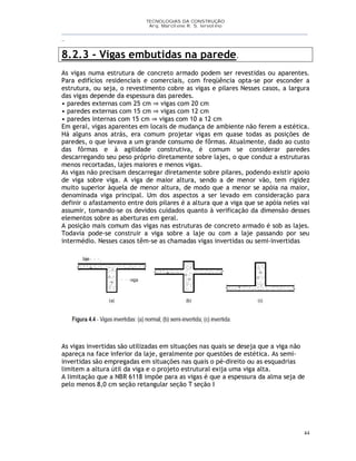 TECNOLOGIAS DA CONSTRUÇÃO
Arq. Marcilene R. S. Iervolino
__________________________________________________________________________________________
_
44
8.2.3 - Vigas embutidas na parede.
As vigas numa estrutura de concreto armado podem ser revestidas ou aparentes.
Para edifícios residenciais e comerciais, com freqüência opta-se por esconder a
estrutura, ou seja, o revestimento cobre as vigas e pilares Nesses casos, a largura
das vigas depende da espessura das paredes.
• paredes externas com 25 cm ⇒ vigas com 20 cm
• paredes externas com 15 cm ⇒ vigas com 12 cm
• paredes internas com 15 cm ⇒ vigas com 10 a 12 cm
Em geral, vigas aparentes em locais de mudança de ambiente não ferem a estética.
Há alguns anos atrás, era comum projetar vigas em quase todas as posições de
paredes, o que levava a um grande consumo de fôrmas. Atualmente, dado ao custo
das fôrmas e à agilidade construtiva, é comum se considerar paredes
descarregando seu peso próprio diretamente sobre lajes, o que conduz a estruturas
menos recortadas, lajes maiores e menos vigas.
As vigas não precisam descarregar diretamente sobre pilares, podendo existir apoio
de viga sobre viga. A viga de maior altura, sendo a de menor vão, tem rigidez
muito superior àquela de menor altura, de modo que a menor se apóia na maior,
denominada viga principal. Um dos aspectos a ser levado em consideração para
definir o afastamento entre dois pilares é a altura que a viga que se apóia neles vai
assumir, tomando-se os devidos cuidados quanto à verificação da dimensão desses
elementos sobre as aberturas em geral.
A posição mais comum das vigas nas estruturas de concreto armado é sob as lajes.
Todavia pode-se construir a viga sobre a laje ou com a laje passando por seu
intermédio. Nesses casos têm-se as chamadas vigas invertidas ou semi-invertidas
As vigas invertidas são utilizadas em situações nas quais se deseja que a viga não
apareça na face inferior da laje, geralmente por questões de estética. As semi-
invertidas são empregadas em situações nas quais o pé-direito ou as esquadrias
limitem a altura útil da viga e o projeto estrutural exija uma viga alta.
A limitação que a NBR 6118 impõe para as vigas é que a espessura da alma seja de
pelo menos 8,0 cm seção retangular seção T seção I
 