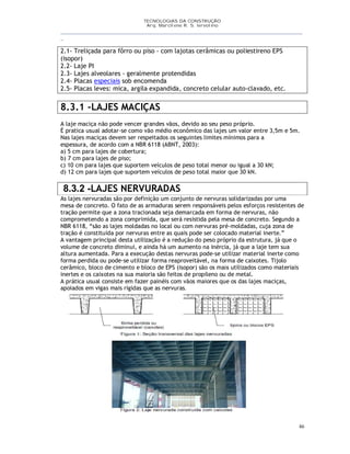 TECNOLOGIAS DA CONSTRUÇÃO
Arq. Marcilene R. S. Iervolino
__________________________________________________________________________________________
_
46
2.1- Treliçada para fôrro ou piso - com lajotas cerâmicas ou poliestireno EPS
(isopor)
2.2- Laje PI
2.3- Lajes alveolares - geralmente protendidas
2.4- Placas especiais sob encomenda
2.5- Placas leves: mica, argila expandida, concreto celular auto-clavado, etc.
8.3.1 -LAJES MACIÇAS
A laje maciça não pode vencer grandes vãos, devido ao seu peso próprio.
É pratica usual adotar-se como vão médio econômico das lajes um valor entre 3,5m e 5m.
Nas lajes maciças devem ser respeitados os seguintes limites mínimos para a
espessura, de acordo com a NBR 6118 (ABNT, 2003):
a) 5 cm para lajes de cobertura;
b) 7 cm para lajes de piso;
c) 10 cm para lajes que suportem veículos de peso total menor ou igual a 30 kN;
d) 12 cm para lajes que suportem veículos de peso total maior que 30 kN.
8.3.2 -LAJES NERVURADAS
As lajes nervuradas são por definição um conjunto de nervuras solidarizadas por uma
mesa de concreto. O fato de as armaduras serem responsáveis pelos esforços resistentes de
tração permite que a zona tracionada seja demarcada em forma de nervuras, não
comprometendo a zona comprimida, que será resistida pela mesa de concreto. Segundo a
NBR 6118, “são as lajes moldadas no local ou com nervuras pré-moldadas, cuja zona de
tração é constituída por nervuras entre as quais pode ser colocado material inerte.”
A vantagem principal desta utilização é a redução do peso próprio da estrutura, já que o
volume de concreto diminui, e ainda há um aumento na inércia, já que a laje tem sua
altura aumentada. Para a execução destas nervuras pode-se utilizar material inerte como
forma perdida ou pode-se utilizar forma reaproveitável, na forma de caixotes. Tijolo
cerâmico, bloco de cimento e bloco de EPS (isopor) são os mais utilizados como materiais
inertes e os caixotes na sua maioria são feitos de propileno ou de metal.
A prática usual consiste em fazer painéis com vãos maiores que os das lajes maciças,
apoiados em vigas mais rígidas que as nervuras.
 