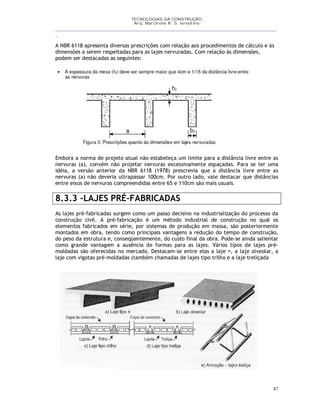 TECNOLOGIAS DA CONSTRUÇÃO
Arq. Marcilene R. S. Iervolino
__________________________________________________________________________________________
_
47
A NBR 6118 apresenta diversas prescrições com relação aos procedimentos de cálculo e às
dimensões a serem respeitadas para as lajes nervuradas. Com relação às dimensões,
podem ser destacadas as seguintes:
Embora a norma de projeto atual não estabeleça um limite para a distância livre entre as
nervuras (a), convém não projetar nervuras excessivamente espaçadas. Para se ter uma
idéia, a versão anterior da NBR 6118 (1978) prescrevia que a distância livre entre as
nervuras (a) não deveria ultrapassar 100cm. Por outro lado, vale destacar que distâncias
entre eixos de nervuras compreendidas entre 65 e 110cm são mais usuais.
8.3.3 -LAJES PRÉ-FABRICADAS
As lajes pré-fabricadas surgem como um passo decisivo na industrialização do processo da
construção civil. A pré-fabricação é um método industrial de construção no qual os
elementos fabricados em série, por sistemas de produção em massa, são posteriormente
montados em obra, tendo como principais vantagens a redução do tempo de construção,
do peso da estrutura e, conseqüentemente, do custo final da obra. Pode-se ainda salientar
como grande vantagem a ausência de formas para as lajes. Vários tipos de lajes pré-
moldadas são oferecidas no mercado. Destacam-se entre elas a laje , a laje alveolar, a
laje com vigotas pré-moldadas (também chamadas de lajes tipo trilho e a laje treliçada
 