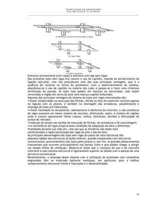 TECNOLOGIAS DA CONSTRUÇÃO
Arq. Marcilene R. S. Iervolino
__________________________________________________________________________________________
_
49
Estrutura convencional (com vigas) e estrutura com laje sem vigas
Nas primeiras lajes sem vigas era comum o uso de capitéis, visando ao enrijecimento da
ligação laje-pilar, mas isto prejudicava uma das suas principais vantagens, que é a
ausência de recortes na forma do pavimento. Com o desenvolvimento do sistema,
abandonou-se o uso de capitéis na maioria dos casos e passou-se a fazer uma criteriosa
verificação da punção. As lajes lisas podem ser maciças ou nervuradas; caso sejam
nervuradas a região em torno do pilar será maciça (capitel embutido).
Algumas das principais vantagens do sistema de lajes sem vigas mencionadas são:
maior simplicidade na execução das fôrmas, devido ao fato de existirem recortes apenas
na ligação com os pilares, e também na montagem das armaduras, possibilitando o
emprego de telas pré-fabricadas;
maior facilidade no lançamento, adensamento e desforma do concreto; a não existência
de vigas ocasiona um menor número de recortes, diminuindo, assim, o número de regiões
onde é comum aparecerem falhas (vazios, ninhos, bicheiras), devidas à dificuldade de
acesso do vibrador;
redução do tempo nas tarefas de execução de fôrmas, de armaduras e de concretagem;
a inexistência de vigas propicia boas condições de adaptação da obra a diferentes
finalidades durante sua vida útil, uma vez que as divisórias não estão mais
condicionadas à rígida localização das vigas do piso e das do teto;
As principais desvantagens das lajes sem vigas do ponto de vista estrutural são:
pequena rigidez das estruturas às ações laterais, quando comparadas com estruturas
convencionais; puncionamento das lajes pelos pilares e, por fim, os grandes deslocamentos
transversais que ocorrem principalmente nas bordas livres e que podem chegar a atingir
um estado limite de utilização. Observa-se ainda que o consumo de aço e de concreto
referente a esse sistema estrutural é ligeiramente superior ao obtido com a adoção de uma
estrutura convencional.
Recentemente, o emprego desse sistema com a utilização de protensão com cordoalhas
engraxadas têm se mostrado bastante vantajoso, em particular para o melhor
comportamento estrutural frente à fissuração e a deslocabilidade.
 