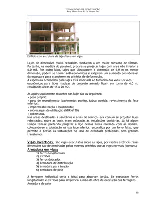 TECNOLOGIAS DA CONSTRUÇÃO
Arq. Marcilene R. S. Iervolino
__________________________________________________________________________________________
_
50
Edifício com estrutura de lajes lisas sem vigas.
Lajes de dimensões muito reduzidas conduzem a um maior consumo de fôrmas.
Portanto, na medida do possível, procura-se projetar lajes com área não inferior a
6,0 m2. Por outro lado, lajes que ultrapassem a dimensão de 6,0 m na menor
dimensão, podem se tornar anti-econômicas e exigirem um aumento considerável
da espessura para atenderem os critérios de deformação.
A espessura econômica para lajes está associada ao tamanho dos vãos. Os vãos
econômicos para lajes maciças de concreto armado ficam em torno de 4,0 m,
resultando áreas de 15 a 20 m2.
As ações usualmente atuantes nas lajes são as seguintes:
• peso próprio;
• peso de revestimento (pavimento: granito, tábua corrida; revestimento da face
inferior);
• impermeabilização / isolamento;
• sobrecargas de utilização (NBR 6120);
• coberturas.
Nas áreas destinadas a sanitários e áreas de serviço, era comum se projetar lajes
rebaixadas, sobre as quais eram colocadas as instalações sanitárias. Já há algum
tempo tem-se preferido projetar a laje dessas áreas nivelada com as demais,
colocando-se a tubulação na sua face inferior, escondida por um forro falso, que
permite o acesso às instalações no caso de eventuais problemas, sem grandes
transtornos.
Vigas invertidas São vigas executadas sobre as lajes, por razões estéticas. Suas
dimensões são determinadas pelos mesmos critérios que as vigas normais (comuns)
Armadura em vigas
1) ferros longitudinais
2) estribos
3) ferros dobrados
4) armadura de distribuição
5) armadura para torção
6) armadura de pele
A ferragem helicoidal seria a ideal para absorver torção. Se executam ferros
longitudinais e estribos para simplificar a mão-de-obra de execução das ferragens.
Armadura de pele
 