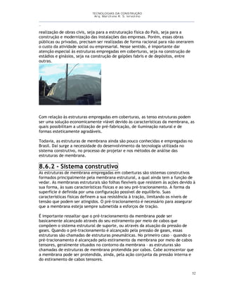 TECNOLOGIAS DA CONSTRUÇÃO
Arq. Marcilene R. S. Iervolino
__________________________________________________________________________________________
_
52
realização de obras civis, seja para a estruturação física do País, seja para a
construção e modernização das instalações das empresas. Porém, essas obras
públicas ou privadas, precisam ser realizadas de forma racional para não onerarem
o custo da atividade social ou empresarial. Nesse sentido, é importante dar
atenção especial às estruturas empregadas em coberturas, seja na construção de
estádios e ginásios, seja na construção de galpões fabris e de depósitos, entre
outras.
Com relação às estruturas empregadas em coberturas, as tenso estruturas podem
ser uma solução economicamente viável devido às características da membrana, as
quais possibilitam a utilização de pré-fabricação, de iluminação natural e de
formas esteticamente agradáveis.
Todavia, as estruturas de membrana ainda são pouco conhecidas e empregadas no
Brasil. Daí surge a necessidade do desenvolvimento da tecnologia utilizada no
sistema construtivo, no processo de projetar e nos métodos de análise das
estruturas de membrana.
8.6.2 - Sistema construtivo
As estruturas de membrana empregadas em coberturas são sistemas construtivos
formados principalmente pela membrana estrutural, a qual ainda tem a função de
vedar. As membranas estruturais são folhas flexíveis que resistem às ações devido à
sua forma, às suas características físicas e ao seu pré-tracionamento. A forma da
superfície é definida por uma configuração possível de equilíbrio. Suas
características físicas definem a sua resistência à tração, limitando os níveis de
tensão que podem ser atingidos. O pré-tracionamento é necessário para assegurar
que a membrana esteja sempre submetida a esforços de tração.
É importante ressaltar que o pré-tracionamento da membrana pode ser
basicamente alcançado através do seu estiramento por meio de cabos que
compõem o sistema estrutural de suporte, ou através da atuação da pressão de
gases. Quando o pré-tracionamento é alcançado pela pressão de gases, essas
estruturas são chamadas de estruturas pneumáticas. No primeiro caso – quando o
pré-tracionamento é alcançado pelo estiramento da membrana por meio de cabos
tensores, geralmente situados no contorno da membrana – as estruturas são
chamadas de estruturas de membrana protendida por cabos. Cabe acrescentar que
a membrana pode ser protendida, ainda, pela ação conjunta da pressão interna e
do estiramento de cabos tensores.
 