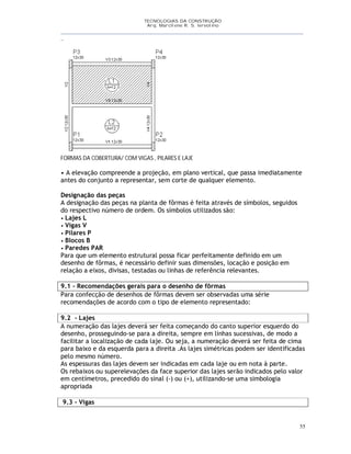 TECNOLOGIAS DA CONSTRUÇÃO
Arq. Marcilene R. S. Iervolino
__________________________________________________________________________________________
_
55
FORMAS DA COBERTURA/ COM VIGAS , PILARES E LAJE
• A elevação compreende a projeção, em plano vertical, que passa imediatamente
antes do conjunto a representar, sem corte de qualquer elemento.
Designação das peças
A designação das peças na planta de fôrmas é feita através de símbolos, seguidos
do respectivo número de ordem. Os símbolos utilizados são:
• Lajes L
• Vigas V
• Pilares P
• Blocos B
• Paredes PAR
Para que um elemento estrutural possa ficar perfeitamente definido em um
desenho de fôrmas, é necessário definir suas dimensões, locação e posição em
relação a eixos, divisas, testadas ou linhas de referência relevantes.
9.1 - Recomendações gerais para o desenho de fôrmas
Para confecção de desenhos de fôrmas devem ser observadas uma série
recomendações de acordo com o tipo de elemento representado:
9.2 - Lajes
A numeração das lajes deverá ser feita começando do canto superior esquerdo do
desenho, prosseguindo-se para a direita, sempre em linhas sucessivas, de modo a
facilitar a localização de cada laje. Ou seja, a numeração deverá ser feita de cima
para baixo e da esquerda para a direita .As lajes simétricas podem ser identificadas
pelo mesmo número.
As espessuras das lajes devem ser indicadas em cada laje ou em nota à parte.
Os rebaixos ou superelevações da face superior das lajes serão indicados pelo valor
em centímetros, precedido do sinal (-) ou (+), utilizando-se uma simbologia
apropriada
9.3 - Vigas
 