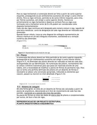 TECNOLOGIAS DA CONSTRUÇÃO
Arq. Marcilene R. S. Iervolino
__________________________________________________________________________________________
_
56
Para as vigas horizontais a numeração deverá ser feita a partir do canto superior
esquerdo, prosseguindo-se por alinhamentos sucessivos até atingir o canto inferior
direito. Para as vigas verticais, partindo-se do canto inferior esquerdo, para cima,
por fileiras sucessivas, até atingir o canto superior direito. Numera-se
primeiramente as vigas horizontais e depois as verticais Para as vigas cuja
inclinação com a horizontal variar de 0 a 45o podem ser consideradas como
dispostas horizontalmente.
Cada vão das vigas contínuas será designado pelo número comum à viga, seguido de
uma letra maiúscula. Junto da designação de cada viga deverão ser indicadas suas
dimensões.
Quando houver mísula, traça-se uma diagonal do retângulo representativo da
mísula e hachura-se um dos triângulos resultantes, assinalando-se a variação
numérica das dimensões
(Figura 4.11).
9.4 - Pilares
A numeração dos pilares deverá ser feita partindo-se do canto superior esquerdo,
prosseguindo-se por alinhamentos sucessivos até atingir o canto inferior direito
(Figura 4.7). As dimensões dos pilares deverão ser indicadas ao lado de cada pilar,
acompanhadas de sua identificação. Na numeração dos pilares, normalmente não
se utiliza a simetria transversal,para que possa ser mostrada através de uma
tabela, sem a necessidade de modificar a planta de fôrmas do pavimento tipo. Para
que se tenha uma perfeita definição dos pilares em um desenho de fôrmas é
necessário se adotar uma convenção apropriada, indicando os elementos que
nascem, passam ou morrem no nível detalhado (Figura 4.12)
9.5 - Sistema de cotagem
De uma forma geral, as cotas de um desenho de fôrmas são calculadas a partir da
planta de arquitetura, descontando-se 2,5cm de revestimento de cada face das
paredes, mantendo-se a posição dos eixos das paredes.
Na planta de fôrmas as cotas são dadas de eixo a eixo de pilares e complementadas
por outras, de face a face de vigas.
REPRESENTACAO DE UM PROJETO ESTRUTURAL
PLANTA ARQUITETONICA/ ESQUEMATICA
 