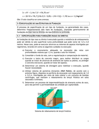 TECNOLOGIAS DA CONSTRUÇÃO
Arq. Marcilene R. S. Iervolino
___________________________________________________________________________________________
6
S=  R² = 3,14x 7,5² =176,70 cm²
 = 20/10 x 176,7 [(10x 0,5 / 0,05) + (10+1/2)] = 1,192 ou  = 1,2 kg/cm²
Obs: O solo classifica-se como arenoso.
5- ESPECIFICAÇÕES DE UMA ESTRUTURA DE FUNDAÇÃO
O processo de especificação de um tipo de fundação, na generalidade dos casos,
determina freqüentemente dois tipos de fundações, chamadas genericamente de
fundações do tipo rasa ou direta e do tipo indireta ou profunda.
5.1 – ESPECIFICAÇÕES PARA FUNDAÇÕES RASAS OU DIRETAS
As fundações do tipo rasa ou direta é executada quando a resistência de embasamento
pode ser obtida no solo superficial numa profundidade que pode variar de 1,0 a 3,0
metros. Nesse caso, pode-se executar alicerces ou sistemas de sapatas interligadas por
vigamentos, levando em conta os seguintes cuidados na execução:
a) Executar o escoramento adequado na escavação das valas com
profundidades maiores que 1,5 m, quando o solo for instável;
b) Consolidar o fundo da vala, com a regularização e compactação do material;
c) Executar o lastro de concreto magro, para melhor distribuir as cargas
quando se tratar de alicerces de alvenaria de tijolos ou pedras, ou proteger
o concreto estrutural, quando se tratar de sapatas;
d) Determinar um sistema de drenagem para viabilizar a execução, quando
houver necessidade;
e) Utilizar sistema de ponteiras drenantes (Well Points), de acordo com a
próxima figura, dispostas na periferia da escavação com espaçamento de 1,0
a 3,0 m, interligadas por meio de tubo coletor a um conjunto de bombas
centrífugas, que realizam o rebaixamento do lençol freático em solos
saturados e arenosos;
f) Determinar um processo de impermeabilização da alvenaria acima do soco,
para não permitir a permeabilidade da umidade por capilaridade.
Nível d’água
antes
Lençol rebaixado
Ponteiras
drenantes
Vai p/ conjunto
motor-boma
Valetaprontap/
execução
do
lastro
1
a
3
m
Sistema de rebaixamento de lençol freático
 